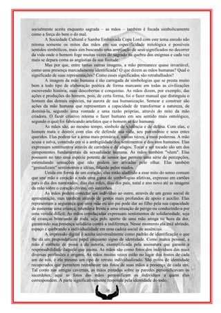 socialmente aceita enquanto sagrada – as mãos – também é focada simbolicamente
como a força do bem o do mal.
        A Sociedade Cultural e Samba Embaixada Copa Lord com este tema enredo não
retoma somente os mitos das mãos em sua especificidade mitológica e possíveis
sentidos simbólicos, mais sim buscando uma ampliação de seus significados no decorrer
da vida onde o homem foge muitas vezes do sagrado na quebra dos enigmas e cada vez
mais se depara coma as angústias da sua finitude.
        Mas por que, entre tantas outras imagens, a mão permanece quase invariável,
como uma presença marcadamente identificada? O que dizem as mãos humanas? Qual o
significado de suas representações? Como esses significados são retrabalhados?
        A imagem da mão humana é tão carregada de simbologias que se presta muito
bem a todo tipo de elaboração poética de forma marcante em todas as civilizações
escrevendo história, suas descobertas e conquistas. As mãos dizem, por exemplo, das
ações e produções do homem, pois, de certa forma, foi o fazer manual que distinguiu o
homem das demais espécies, na aurora de sua humanização. Semear e construir são
ações da mão humana que representam a capacidade de transformar a natureza, de
dominá-la, segundo uma vontade e uma razão próprias, através do mito da mão
criadora. O fazer criativo retoma o fazer humano em seu sentido mais ontológico,
segundo o qual foi fabricando artefatos que o homem se fez humano.
        As mãos são, ao mesmo tempo, símbolo de violência e de defesa. Com elas, o
homem mata e destrói com elas ele defende sua vida, seu patrimônio e seus entes
queridos. Elas podem ser a arma mais primária e, muitas vezes, a mais poderosa. A mão
acusa e salva, contendo em si a ambigüidade dos sentimentos e dos atos humanos. Elas
expressam sentimentos através de carinhos e de afagos. Tocar e ser tocado são um dos
componentes fundamentais da sexualidade humana. As mãos também "vêem". Elas
possuem no tato uma espécie potente de sensor que permite uma série de percepções,
estimulando sensações que não podem ser ativadas pelo olhar. Elas também
“gestualizam” sentimentos e idéias, falando pelos mudos.
        Unida em forma de um coração, elas estão aludindo a esse mito do senso comum
que une mão e coração a toda uma gama de simbologias afetivas, expresso em cartões
para o dia dos namorados, dias das mães, dias dos pais, natal e ano novo até as imagens
da mão sobre o coração divino, em santinhos.
        As mãos podem conectar um indivíduo ao outro, através de um gesto social de
apresentação, mas também através de gestos mais profundos de apoio e auxílio. Elas
representam a segurança que uma mãe ou um pai pode dar ao filho pela sua capacidade
de sustentar uma criança, retendo-a frente a uma situação de perigo ou conduzindo-a por
uma vereda difícil. As mãos entrelaçadas expressam sentimentos de solidariedade, seja
de crianças brincando de roda, seja pelo aperto de uma mão amiga na hora da dor,
garantindo sua presença solidária contra a indiferença. Nesse momento ela está abrindo,
espaço e quebrando a individualidade em uma cadeia social de ausências.
        A impressão digital é aceita universalmente como padrão de identificação o que
lhe dá um preponderante papel enquanto signo de identidade. Como marca pessoal, a
mão é símbolo de posse e de autoria, exemplificada pela assinatura que garante a
responsabilidade daquele que assina. As mãos são como fotos dos indivíduos das mais
diversas profissões e origens. As mãos muitas vezes estão no lugar dos rostos de cada
um de nós, é ela mesmo um tipo de retrato individualizado. São mitos de identidade
recuperados que permitem reconhecer nas fotos de suas mãos a presença de cada um.
Tal como nas antigas cavernas, as mãos pintadas sobre as paredes personificavam os
sacerdotes; aqui as fotos das mãos personificam os indivíduos a quem elas
correspondem. A parte significativamente responde pela identidade do todo.

                                         16
 