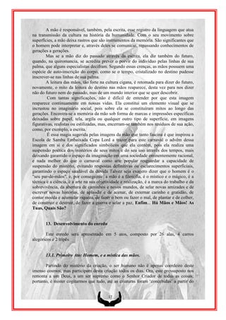 A mão é responsável, também, pela escrita, esse registro da linguagem que atua
na transmissão da cultura na história da humanidade. Com o seu movimento sobre
superfícies, a mão deixa rastros que são instrumentos da memória. São significantes que
o homem pode interpretar e, através deles se comunicar, repassando conhecimentos de
gerações a gerações.
        Mas se a mão diz do passado através da escrita, ela diz também do futuro,
quando, na quiromancia, se acredita prever o porvir do indivíduo pelas linhas de sua
palma, que alguns especialistas decifram. Segundo essas crenças, as mãos possuem uma
espécie de auto-inscrição do corpo, como se o tempo, cristalizado no destino pudesse
inscrever-se nas linhas de sua palma.
        A leitura das mãos, tão forte na cultura cigana, é retomada para dizer do futuro,
novamente, o mito da leitura do destino nas mãos reaparece, desta vez para nos dizer
não do futuro nem do passado, mas de um mundo interior que se quer descobrir.
         Com tantas significações, não é difícil de entender por que esta imagem
reaparece continuamente em nossas vidas. Ela constitui um elemento visual que se
incrustou no imaginário social, pois sobre ela se constituíram mitos ao longo das
gerações. Encontra-se a memória da mão sob forma de marcas e impressões específicas
deixadas sobre papel, tela, argila ou qualquer outro tipo de superfície, em imagens
figurativas, realistas ou estilizadas, mas, encerram-se também nos resíduos de sua ação,
como, por exemplo, a escrita.
         É essa magia sugerida pelas imagens da mão que tanto fascina é que inspirou a
Escola de Samba Embaixada Copa Lord a trazer para este carnaval o advêm dessa
imagem em si e dos significados simbólicos que ela contém, pois ela realiza uma
suspensão poética dos mistérios de seus mitos e do seu uso através dos tempos, mais
deixando garantido o espaço da imaginação em uma sociedade eminentemente racional,
e nada melhor do que o carnaval como arte popular resguardar a capacidade de
suspensão do mistério, evitando respostas definitivas ou esclarecimentos superficiais,
garantindo o espaço saudável da dúvida Talvez seja exagero dizer que o homem é o
"seu par-de-mãos", e, por conseguinte: a mão é a filosofia, é o místico e o mágico, é a
técnica e a ciência, é a arte na sua objetividade e realização, é a marca do trabalho e da
sobrevivência, da abertura de caminhos e novos mundos, de selar novas amizades e de
escrever novas histórias, de aplaudir e de acenar, de externar carinho e gratidão, de
contar moeda e acumular riqueza, de fazer o bem ou fazer o mal, de plantar e de colher,
de construir e destruir, de fazer a guerra e selar a paz, Enfim... Há Mãos e Mãos! As
Tuas, Quais São?


       13. Desenvolvimento do enredo

       Este enredo será apresentado em 5 atos, composto por 26 alas, 4 carros
alegóricos e 2 tripés.


       13.1. Primeiro Ato: Homem, e a mística das mãos.

       Partindo do mistério da criação, o ser humano não é apenas coerdeiro deste
imenso cosmos, mas participam desta criação todos os dias. Ora, este pressuposto nos
remonta a um Deus, a um ser supremo como o Senhor Criador de todas as coisas;
portanto, é mister cogitarmos que tudo, até as criaturas foram „concebidas‟ a partir do


                                          17
 