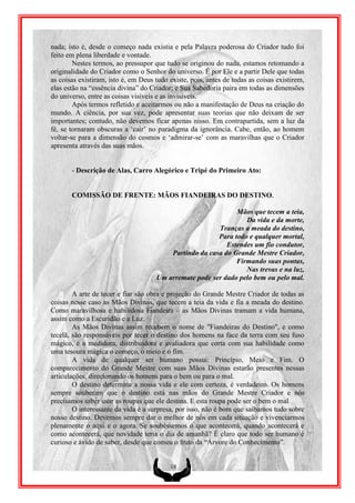 nada; isto é, desde o começo nada existia e pela Palavra poderosa do Criador tudo foi
feito em plena liberdade e vontade.
        Nestes termos, ao pressupor que tudo se originou do nada, estamos retomando a
originalidade do Criador como o Senhor do universo. É por Ele e a partir Dele que todas
as coisas existiram, isto é, em Deus tudo existe, pois, antes de todas as coisas existirem,
elas estão na “essência divina” do Criador; e Sua Sabedoria paira em todas as dimensões
do universo, entre as coisas visíveis e as invisíveis.
        Após termos refletido e aceitarmos ou não a manifestação de Deus na criação do
mundo. A ciência, por sua vez, pode apresentar suas teorias que não deixam de ser
importantes; contudo, não devemos ficar apenas nisso. Em contrapartida, sem a luz da
fé, se tornaram obscuras a „cair‟ no paradigma da ignorância. Cabe, então, ao homem
voltar-se para a dimensão do cosmos e „admirar-se‟ com as maravilhas que o Criador
apresenta através das suas mãos.


       - Descrição de Alas, Carro Alegórico e Tripé do Primeiro Ato:


       COMISSÃO DE FRENTE: MÃOS FIANDEIRAS DO DESTINO.

                                                              Mãos que tecem a teia,
                                                                 Da vida e da morte,
                                                        Tranças a meada do destino,
                                                        Para todo e qualquer mortal,
                                                           Estendes um fio condutor,
                                         Partindo da casa do Grande Mestre Criador,
                                                              Firmando suas pontas,
                                                                 Nas trevas e na luz,
                                     Um arremate pode ser dado pelo bem ou pelo mal.

        A arte de tecer e fiar são obra e projeção do Grande Mestre Criador de todas as
coisas nesse caso as Mãos Divinas, que tecem a teia da vida e fia a meada do destino.
Como maravilhosa e habilidosa Fiandeira – as Mãos Divinas tramam a vida humana,
assim como a Escuridão e a Luz.
        As Mãos Divinas assim recebem o nome de "Fiandeiras do Destino", e como
tecelã, são responsáveis por tecer o destino dos homens na face da terra com seu fuso
mágico, é a medidora, distribuidora e avaliadora que corta com sua habilidade como
uma tesoura mágica o começo, o meio e o fim.
        A vida de qualquer ser humano possui: Princípio, Meio e Fim. O
comparecimento do Grande Mestre com suas Mãos Divinas estarão presentes nessas
articulações, direcionando os homens para o bem ou para o mal.
        O destino determina a nossa vida e ele com certeza, é verdadeiro. Os homens
sempre souberam que o destino está nas mãos do Grande Mestre Criador e nós
precisamos saber usar as roupas que ele destina. E esta roupa pode ser o bem o mal
        O interessante da vida é a surpresa, por isso, não é bom que saibamos tudo sobre
nosso destino. Devemos sempre dar o melhor de nós em cada situação e vivenciarmos
plenamente o aqui e o agora. Se soubéssemos o que acontecerá, quando acontecerá e
como acontecerá, que novidade teria o dia de amanhã? É claro que todo ser humano é
curioso e ávido de saber, desde que comeu o fruto da “Árvore do Conhecimento”.


                                          18
 