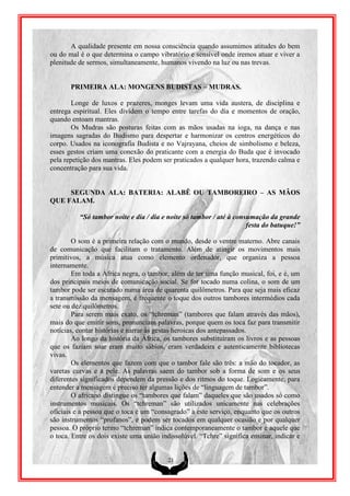 A qualidade presente em nossa consciência quando assumimos atitudes do bem
ou do mal é o que determina o campo vibratório e sensível onde iremos atuar e viver a
plenitude de sermos, simultaneamente, humanos vivendo na luz ou nas trevas.


       PRIMEIRA ALA: MONGENS BUDISTAS – MUDRAS.

        Longe de luxos e prazeres, monges levam uma vida austera, de disciplina e
entrega espiritual. Eles dividem o tempo entre tarefas do dia e momentos de oração,
quando entoam mantras.
        Os Mudras são posturas feitas com as mãos usadas na ioga, na dança e nas
imagens sagradas do Budismo para despertar e harmonizar os centros energéticos do
corpo. Usados na iconografia Budista e no Vajrayana, cheios de simbolismo e beleza,
esses gestos criam uma conexão do praticante com a energia do Buda que é invocado
pela repetição dos mantras. Eles podem ser praticados a qualquer hora, trazendo calma e
concentração para sua vida.


     SEGUNDA ALA: BATERIA: ALABÊ OU TAMBOREIRO – AS MÂOS
QUE FALAM.

          “Só tambor noite e dia / dia e noite só tambor / até à consumação da grande
                                                                     festa do batuque!”

        O som é a primeira relação com o mundo, desde o ventre materno. Abre canais
de comunicação que facilitam o tratamento. Além de atingir os movimentos mais
primitivos, a música atua como elemento ordenador, que organiza a pessoa
internamente.
        Em toda a África negra, o tambor, além de ter uma função musical, foi, e é, um
dos principais meios de comunicação social. Se for tocado numa colina, o som de um
tambor pode ser escutado numa área de quarenta quilômetros. Para que seja mais eficaz
a transmissão da mensagem, é frequente o toque dos outros tambores intermédios cada
sete ou dez quilômetros.
        Para serem mais exato, os “tchreman” (tambores que falam através das mãos),
mais do que emitir sons, pronunciam palavras, porque quem os toca faz para transmitir
notícias, contar histórias e narrar às gestas heroicas dos antepassados.
        Ao longo da história da África, os tambores substituíram os livros e as pessoas
que os faziam soar eram muito sábios, eram verdadeira e autenticamente bibliotecas
vivas.
        Os elementos que fazem com que o tambor fale são três: a mão do tocador, as
varetas curvas e a pele. As palavras saem do tambor sob a forma de som e os seus
diferentes significados dependem da pressão e dos ritmos do toque. Logicamente, para
entender a mensagem é preciso ter algumas lições de “linguagem de tambor”.
        O africano distingue os “tambores que falam” daqueles que são usados só como
instrumentos musicais. Os “tchreman” são utilizados unicamente nas celebrações
oficiais e a pessoa que o toca é um “consagrado” a este serviço, enquanto que os outros
são instrumentos “profanos”, e podem ser tocados em qualquer ocasião e por qualquer
pessoa. O próprio termo “tchreman” indica contemporaneamente o tambor e aquele que
o toca. Entre os dois existe uma união indissolúvel. “Tchre” significa ensinar, indicar e


                                         21
 