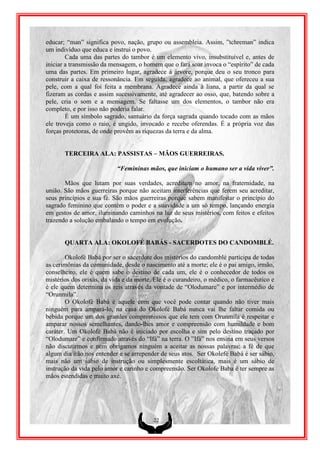educar; “man” significa povo, nação, grupo ou assembleia. Assim, ”tchreman” indica
um indivíduo que educa e instrui o povo.
        Cada uma das partes do tambor é um elemento vivo, insubstituível e, antes de
iniciar a transmissão da mensagem, o homem que o fará soar invoca o “espírito” de cada
uma das partes. Em primeiro lugar, agradece à árvore, porque deu o seu tronco para
construir a caixa de ressonância. Em seguida, agradece ao animal, que ofereceu a sua
pele, com a qual foi feita a membrana. Agradece ainda à liana, a partir da qual se
fizeram as cordas e assim sucessivamente, até agradecer ao osso, que, batendo sobre a
pele, cria o som e a mensagem. Se faltasse um dos elementos, o tambor não era
completo, e por isso não poderia falar.
        É um símbolo sagrado, santuário da força sagrada quando tocado com as mãos
ele troveja como o raio, é ungido, invocado e recebe oferendas. É a própria voz das
forças protetoras, de onde provêm as riquezas da terra e da alma.


       TERCEIRA ALA: PASSISTAS – MÃOS GUERREIRAS.

                           “Femininas mãos, que iniciam o humano ser a vida viver”.

       Mãos que lutam por suas verdades, acreditam no amor, na fraternidade, na
união. São mãos guerreiras porque não aceitam interferências que ferem seu acreditar,
seus princípios e sua fé. São mãos guerreiras porque sabem manifestar o princípio do
sagrado feminino que contém o poder e a suavidade a um só tempo, lançando energia
em gestos de amor, iluminando caminhos na luz de seus mistérios, com feitos e efeitos
trazendo a solução embalando o tempo em evolução.


       QUARTA ALA: OKOLOFÉ BABÁS - SACERDOTES DO CANDOMBLÉ.

        Okolofé Babá por ser o sacerdote dos mistérios do candomblé participa de todas
as cerimônias da comunidade, desde o nascimento até a morte; ele é o pai amigo, irmão,
conselheiro, ele é quem sabe o destino de cada um, ele é o conhecedor de todos os
mistérios dos orixás, da vida e da morte. Ele é o curandeiro, o médico, o farmacêutico e
é ele quem determina os reis através da vontade de “Olodumare” e por intermédio de
“Orunmila”.
        O Okolofé Babá é aquele com que você pode contar quando não tiver mais
ninguém para ampará-lo, na casa do Okolofé Babá nunca vai lhe faltar comida ou
bebida porque um dos grandes compromissos que ele tem com Orunmila é respeitar e
amparar nossos semelhantes, dando-lhes amor e compreensão com humildade e bom
caráter. Um Okolofé Babá não é iniciado por escolha e sim pelo destino traçado por
“Olodumare” e confirmado através do “Ifá” na terra. O ”Ifá” nos ensina em seus versos
não discutirmos e nem obrigamos ninguém a aceitar as nossas palavras; a fé de que
algum dia irão nos entender e se arrepender de seus atos. Ser Okolefé Babá é ser sábio,
mais não um sábio de instrução ou simplesmente escoltática, mais é um sábio de
instrução da vida pelo amor e carinho e compreensão. Ser Okolofe Baba é ter sempre as
mãos estendidas e muito axé.




                                         22
 