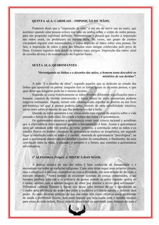 QUINTA ALA: CARDEAIS – IMPOSIÇÃO DE MÃOS.

        Podemos dizer que a “imposição de mão” é um ato de servir um ao outro, que
acontece quando uma pessoa coloca sua mão ou ambas sobre o corpo de outra pessoa,
para um propósito espiritual definido. Normalmente a pessoa que recebe a imposição
das mãos orará, ou profetizará na mesma hora. Às vezes, um grupo de crentes
circundará alguém com necessidades, e todos imporão as mãos sobre esta pessoa. De
fato, a imposição de mãos é uma das bênçãos mais antigas conhecidas pelo povo de
Deus. Existem registros dela desde os tempos mais antigos. Imposição das mãos: sinal
de escolha divina e de comunicação do Espírito Santo.


       SEXTA ALA: QUIROMANTES

           “Investigando as linhas e o desenho das mãos, o homem tenta descobrir os
                                                           mistérios de seu destino”.

        A mão “é o espelho da alma”, segundo aqueles que se dedicam ao estudo das
linhas que aparecem na palma: ninguém tem as linhas iguais as de outra pessoa, o que
quer dizer que ninguém pode ter o mesmo destino.
        Segundo se conta historicamente as mãos tiveram diferentes significações para o
homem: capazes de moldar instrumento e traçar sinais na areia possuiriam poderes
mágicos intrínsecos. Depois, teriam sido olhadas como espelho do destino ou um livro
pré-histórico no qual a pessoa poderia saber, através de uma sensibilidade intuitiva,
muito mais sobre si mesmo do que lhe poderia revelar a razão.
        Quando as mãos passaram a ser vistas como uma espécie de arquivo sobre a vida
passada e futura do individuo, foi criada a leitura das mãos - a quiromancia.
        Os quiromantes encaram a quiromancia como uma ciência racional e acreditam
que a clarividência deve aparecer quando a interpretação é feita. Assim a quiromancia
deve ser estudada sobe três pontos de vista: primeiro, a correlação entre as mãos e os
estados físicos ou mental, chamada de quiromancia medica ou terapêutica, em segundo
lugar a correlação entre as mãos e o caráter, chamada de quiromancia “psicológica”, na
qual o quiromante descrevera em detalhe o caráter do consultante, e finalmente, há uma
correlação entre as mãos, o passado, o presente e o futuro, que constitui a quiromancia
adivinhatória.


       1º ALEGORIA (Tripé): A MISTICA DAS MÃOS.

       A prática mística no uso das mãos é bem conhecida da humanidade e é
encontrada em todas as tradições religiosas. Cada uma delas segue seus próprios rituais,
mas o objetivo é o mesmo: comunicar-se com a divindade, em uma atitude de devoção e
máximo respeito. “Antes mesmo de existirem sistemas de crença constituídos, o ser
humano proferia palavras e se utilizava de gestos usando as mãos fazendo apelos ao
Criador, sempre com o sentido magico de obter paz interior e alivio para sofrimento”.
Diferentes culturas fizeram e fazem uso desse jeito místico de ser e agradecem ao
Criador pela eficiência do poder das mãos e inclusive a Ciência admite e defende esse
poder. As mais diversas práticas do uso das mãos têm como objetivo sanar problemas
de saúde e problemas físicos, mas nada impede que seja usada com o mesmo sucesso
para curas de toda ordem, física, mental, emocional ou espiritual, para limpeza da aura e

                                         23
 