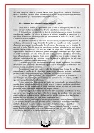 até para energizar coisas e pessoas. Desta forma Benzedeiras, budistas, hinduístas,
bruxos, feiticeiros, Okolofé Babas e espiritualistas e geral de todas as linhas reconhecem
que o homem tem que ser humilde diante das Divindades.


       13.2. Segundo Ato: Mãos mágicas do mundo da ciência.

        Deus criou o homem e o presenteou com o dom da inteligência para que ele a
usasse em seu benefício e em benefício de seus semelhantes com sabedoria.
        O homem toma em suas mãos o dom da inteligência e, como se esta fosse uma
massinha de modelar, ele brinca, a observa, a modela, remodela, a transforma e a
aperfeiçoa. Eis que este homem percebe que tem nas mãos o „poder da criação‟ e então,
o homem brinca de ser Deus.
        No período das bruxas e feiticeiros misturavam-se procedimentos primitivos de
medicina, astronomia e magia tentando desvendar os segredos da vida, enquanto o
alquimista procurava a transformação dos elementos da natureza com o objetivo de
descobrir a pedra filosofal, capaz de transformar qualquer substância em ouro, como
também buscava encontrar a fórmula do elixir da longa vida, remédio que teria a
capacidade de curar todas as doenças e garantir a saúde do ser humano por longo tempo
ou torná-los imortais. Era uma forma de fazer ciência, embora cercada de misticismo,
tanto a bruxaria como a alquimia foram muito importante para o desenvolvimento das
ciências, principalmente da química, pois favoreceu a descoberta de diversas
substâncias e elementos ligados a natureza.
        O homem aguçou sua inteligência através dos tempos a ponto de visivelmente
observamos uma crescente e desenfreada capacidade de manipulação e intervenção nos
mecanismos de sua própria existência.
        Presenciamos cada vez mais a mão do homem, que brinca de ser Deus,
manipulando a produção de alimentos transgênicos, clonando animais, realizando
projetos de decodificação dos genomas, inclusive, os do próprio ser humano.
        O incrível aperfeiçoamento do conhecimento propiciou a elaboração e a
disseminação da informação pelos meios de comunicação de massa, criados e
aperfeiçoados pela inteligência humana.
        Assim, quase que diariamente, os meios de comunicação nos disponibilizam
notícias sobre a engenharia genética, células tronco, clonagem, produtos transgênicos,
biotecnologia, lei de biossegurança, meio ambiente, enfim, revelam as verdadeiras
pretensões do ser homem em decifrar a sua própria fórmula.
        O caminho agora é priorizar um paralelo entre os avanços científicos e a ética,
que surge não simplesmente para estabelecer regras de conduta, mas sim, para
questioná-las em prol daquilo que é de fato, melhor a todos os seres vivos que habitam e
compartilha com o homem, um lugar ao sol no planeta Terra.
Por outro lado, não há como negar o fascínio que a ciência e a tecnologia exercem sobre
o ser humano, materializados em produtos caros e sofisticados, atualmente verdadeiros
símbolos do mundo moderno. E nesse crescente sistema tecnológico e científico
podemos perceber as máquinas lidando com o fluxo de materiais físicos e os homens
com o fluxo de informação e percepção. Máquinas irão cada vez mais realizar as tarefas
rotineiras, os homens, as tarefas intelectuais e criativas.




                                          24
 