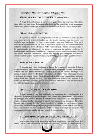 - Descrição de Alas, Carro Alegórico do Segundo Ato:

       SÉTIMA ALA: BRUXAS E FEITICEIROS (coreografada)

       A força da transformação é simbolizada pelas filhas da natureza, pelas sábias
mãos feiticeiras que foram dizimadas pelas fogueiras da inquisição, pelos temores dos
inquisidores, pelos homens que se tornaram conhecedores de uma ciência sem paixão!


       OITAVA ALA: ALQUIMISTAS.

        A alquimia é uma das mais importantes ciências do ocultismo e, como tal, tem
simbolismo próprio e aplicabilidades que são muito extensas para expormos com
amplidão aqui. A alquimia é a Arte por excelência, e ocupa-se da Grande Obra, que é
transformar o próprio homem em ouro. Enganam-se aqueles que, por desconhecimento,
traduzem a alquimia como a busca da Pedra Filosofal (que é apenas um dos processos
de transformação do alquimista) ou como a precursora da química moderna. Os
alquimistas escondiam suas descobertas e processos, usando uma linguagem simbólica e
uma escrita hierática (misteriosa). Poucos são aqueles que conseguem desvendar o
sentido oculto naquelas páginas amareladas pelo tempo, que guardam segredos arcanos.


       NONA ALA: CIENTISTAS.

        A ciência tem como finalidade a busca da verdade. O cientista dedica-se
primordialmente a analisar materiais ou eventos. O cientista isola, fraciona e desmonta a
matérias em suas partes constitutivas, visando a análise. O cientista restringe-se ao
exame do mundo objetivos dos fatos e fenômenos. A ciência visa a estabelecer leis que
se apliquem a todos os casos. Os cientistas tendem a se tornar especialistas, limitando
mais e mais seus campos de ação. Uma vez formulada, uma teoria científica é, na
melhor das hipóteses, tentativa, já que suas premissas destinam-se a ser desmentidas ou
superadas por pesquisas e descobertas subseqüentes.


       DÉCIMA ALA: A ROBOTICA DAS MÃOS.

       A mão, devido a sua funcionalidade em comunicação e manipulação, é a
ferramenta de interação de propósito geral mais efetiva do corpo humano. Vários estilos
de interação pela robótica tendem a importar essas funcionalidades para permitir a
criação de uma interface intuitiva e natural para maquina. A linguagem de gestos,
formada por posturas de mão (gestos estáticos) e padrões de movimentos (gestos
dinâmicos), tem sido empregada para programar comandos e interfaces de controle no
mundo da robótica de forma a permitir cada vez mais a interação da maquina com
homem de uma maneira cada vez mais natural de comunicação.


       2º CARRO: MÃOS NA CIENCIA E O AVANÇO TECNOLOGICO.

       Nos últimos anos temos visto uma revolução tecnológica crescente e que tem
trazido novos direcionamentos econômicos, culturais, sociais e educacionais à

                                         25
 