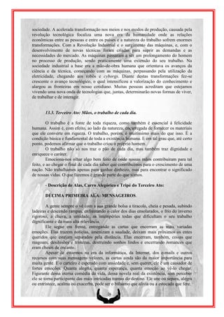 sociedade. A acelerada transformação nos meios e nos modos de produção, causada pela
revolução tecnológica focaliza uma nova era da humanidade onde as relações
econômicas entre as pessoas e entre os países e a natureza do trabalho sofrem enormes
transformações. Com a Revolução Industrial e o surgimento das máquinas, e, com o
desenvolvimento de novas técnicas foram criadas para suprir as demandas e as
necessidades do mercado. As máquinas passaram a ser um prolongamento do homem
no processo de produção, sendo praticamente uma extensão do seu trabalho. Na
sociedade industrial a base era a mão-de-obra humana que orientava os avanços da
ciência e da técnica, começando com as máquinas, perpassando pela utilização da
eletricidade, chegando aos robôs e cyborgs. Diante destas transformações fez-se
crescente o avanço tecnológico, o qual intensificou a valorização do conhecimento e
alargou as fronteiras em nosso cotidiano. Muitas pessoas acreditam que estejamos
vivendo uma nova onda de tecnologias que, juntas, determinarão novas formas de viver,
de trabalhar e de interagir.


       13.3. Terceiro Ato: Mãos, o trabalho de cada dia.

         O trabalho é a fonte de toda riqueza, como também é essencial á felicidade
humana. Assim é, com efeito, ao lado da natureza, encarregada de fornecer os materiais
que ele converte em riqueza. O trabalho, porém, é muitíssimo mais do que isso. É a
condição básica e fundamental de toda a existência humana. E em tal grau que, até certo
ponto, podemos afirmar que o trabalho criou o próprio homem.
         O trabalho não só nos traz o pão de cada dia, mas também traz dignidade e
enriquece o caráter.
         Emociona-nos olhar algo bem feito de onde nossas mãos contribuíram para tal
feito, e ao chegar o final de cada dia saber que contribuímos para o crescimento de uma
nação. Não trabalhamos apenas para ganhar dinheiro, mas para encontrar o significado
de nossas vidas. O que fazemos é grande parte do que somos.

       - Descrição de Alas, Carro Alegórico e Tripé do Terceiro Ato:

       DÉCIMA PRIMEIRA ALA: MENSAGEIROS.

        A gente sempre o vê com a sua grande bolsa a tiracolo, cheia e pesada, subindo
ladeiras e descendo rampas, enfrentando o calor dos dias ensolarados, o frio do inverno
rigoroso, a chuva, a umidade, as intempéries todas que dificultam o seu trabalho
dignificante e da mais alta relevância.
        Ele segue em frente, entregando as cartas que encerram as mais variadas
emoções. Elas trazem notícias, amenizam a saudade, deixam mais próximos os entes
queridos que estejam separados pela distância. Elas encerram, também, coisas que
magoam, desilusões e tristezas, destruindo sonhos lindos e encerrando romances que
eram cheios de encanto.
        Apesar de estarmos na era da informática, da Internet, dos e-mails e outros
recursos com suas mensagens velozes, as cartas ainda são da maior importância para
muita gente. E o carteiro é esperado com ansiedade e, sem querer, ele é um causador de
fortes emoções. Quanta alegria, quanta esperança, quanta emoção ao vê-lo chegar.
Figurante dessa eterna comédia da vida, dessa novela real da existência, sem perceber
ele se torna participante das mais intricadas tramas do destino. Ele une ou separa, alegra
ou entristece, acalma ou exacerba, pode ser o bálsamo que alivia ou a estocada que fere.

                                          26
 
