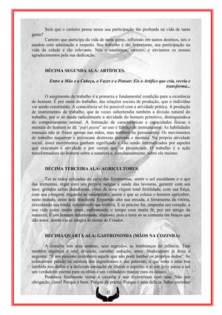 Será que o carteiro pensa nessa sua participação tão profunda na vida de tanta
gente?
       Carteiro que participa da vida de tanta gente, influindo em tantos destinos, nós o
saudou com admiração e respeito. Seu trabalho é tão importante, sua participação na
vida da cidade é tão relevante. Nós o saudamos, carteiro, e enviamos os nossos
agradecimentos pela sua dedicação.


         DÉCIMA SEGUNDA ALA: ARTÍFICES.

           Entre a Mão e a Cabeça, o Fazer e o Pensar: Eis o Artífice que cria, recria e
                                                                          transforma...

        O surgimento do trabalho é a primeira e fundamental condição para a existência
do homem. É por meio do trabalho, das relações sociais de produção, que o indivíduo
vai sendo constituído. A consciência só foi possível com a atividade prática. A produção
de instrumentos de trabalho, que às vezes subentendia também a divisão natural do
trabalho, por si só muda radicalmente a atividade do homem primitivo, distinguindo-a
do comportamento animal. A formação de características e capacidades físicas e
mentais do homem se dá “pari passu” ao uso e fabrico de instrumentos. As habilidades
manuais não se fixam apenas nas mãos, mas também no pensamento. Os movimentos
de trabalho requerem e provocam destrezas motoras e mentais. Na própria atividade
social, esses movimentos ganham significado e vão sendo internalizados por aqueles
que executam a atividade e por outros que os presenciam. O trabalho é a ação
transformadora do homem sobre a natureza e, simultaneamente, sobre ele mesmo.


         DÉCIMA TERCEIRA ALA: AGRICULTORES.

       Ter as mãos calejadas do cabo das ferramentas, sentir o sol escaldante e o aço
das tormentas, regar com seu próprio sangue a saúde das lavouras, garantir com seu
suor, grandes safras duradouras, obter da terra virgem total fertilidade, com sua força,
com sua coragem, tragando as intempéries, assim é que se coloca o homem agricultor,
neste mundo, deste solo brasileiro. Erguendo alto sua enxada, a ferramenta da vitória,
executando sua toada, construindo sua história. E se preciso for, empenha seu coração, a
sua vida como muito amor, enfrentando o tempo com muita fé, por ser amigo da
natureza, É um homem determinado, disposto, pois a terra só se contenta em braços que
dão amor, aonde ela se integra às metas do Criador.


         DÉCIMA QUARTA ALA: GASTRONOMIA (MÃOS NA COZINHA)

       A cozinha tem seus aromas, seus segredos, as lembranças de infância. Tem
também alquimia e arte, diversão, carinho, sedução, amor. Shakespeare já dizia o
seguinte: “É um péssimo cozinheiro aquele que não pode lamber os próprios dedos”. Se
colocarmos paixão na mistura dos ingredientes e das palavras, o que resta é uma boa
lambida nos dedos e a deliciosa sensação de liberar o espirito, e ai um feito passa a ser
um verdadeiro poema para os olhos e um verdadeiro manjar para os deuses,
       Podemos finalmente voltar à cozinha e nos divertirmos com isso. Não por
obrigação, claro! Porque é bom. Porque dá prazer. Porque é uma delícia. Saber cozinhar

                                          27
 