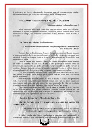 é moderno, é ser livre, é não depender dos outros para cair nos prazeres do paladar,
inclusive os homens que enfim descobriram isso. Então mãos na massa.


       2 º ALEGORIA (Tripé): MÃOS QUE PLANTAM E COLHEM.

                                               “Mãos que plantam, colhem, alimentam”.

       Mãos marcadas pelos anos. Mãos que não descansam, ainda que calejadas,
manchadas e rugosas em muito trabalho na caminhada, unidas a tantas outras mãos
laboriosas no campo, que semearam acariciando o chão, tirando a seiva da vida, o
alimento.


       13.4. Quarto Ato: Mãos e o fascínio das artes.

           “As mãos dos artistas representam o coração conquistando - Entendimento
                                                           real da palavra – Amor”

       As raízes da arte são distantes e obscuras. Os primeiros poemas, danças, imagens
e sons estruturados não foram registrados exceto em lendas e tradições; na nódoa ocre
na parede de uma caverna que, de certa forma, era a espinha curvada de um bisão para
sua audiência inicial.
       Desde os tempos mais remotos, a arte já era a forma de expressão do ser humano
em todos os aspectos de sua vida. A arte é uma poderosa e eficiente arma de
comunicação e persuasão que pode ser usada a expressão artística pode oferecer: a
música, a dança, o teatro, a pintura o artesanato, o canto, a poesia, os estilos, ritmos e
composições podem e devem fazer parte em nossas vidas, para sermos melhor.
       Crie, pinte, componha, escreva, dance, cante, represente, especialize-se em artes,
faça música, arte cênica enfim, tudo o que é criativo pode ser usado para a deixarmos
marcas na historia.
        Um instrumento musical sozinho não toca e, mesmo se tocasse não produziria
vida. Vida produz vida, instrumento musical produz som e ele sai pelos toques das
mãos. Assim cada estilo de arte passa a ser um testemunho de vida em constante
processo de conversão e amor. Foi assim com muitos "artistas" do tempo.
       É preciso acordar para a realidade. Usar de todos os métodos de arte e usufruir
de sua informação seja elas visuais, televisivas, musicais, teatrais, plástica, etc. “O
caminho que hoje se privilegia para a criação e a transmissão da cultura e o dos
instrumentos em cada segmento de arte faz o seu show”.

       - Descrição de Alas, Carro Alegórico do Quarto Ato:

    DÉCIMA QUINTA ALA: VELHA GUARDA - A ARTE DO SAMBA EM
NOSSAS MÃOS.

               “Respeitar os mais velhos em uma escola de samba é saber dar valor ao
                 conhecimento, a quem viveu e aprendeu, e que tem muito a ensinar”.

       A velha guarda são figuras conhecidas e queridas pela comunidade e
representam uma espécie de guardiões de uma cultura afro descendente tradicional, são

                                          28
 
