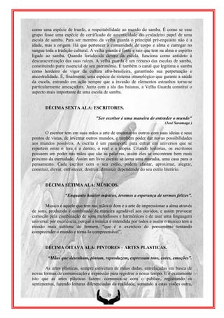 como uma espécie de trunfo, a respeitabilidade ao mundo do samba. É como se esse
grupo fosse uma espécie de certificado de autenticidade do verdadeiro papel de uma
escola de samba. Para ser membro da velha guarda o principal pré-requisito não é a
idade, mas a origem. Há que pertencer à comunidade de corpo e alma e carregar no
sangue toda a tradição cultural. A velha guarda é fonte e raiz que tem na alma o espírito
ligado ao samba. Quando fortalecida dentro da escola, funciona como antídoto à
descaracterização das suas raízes. A velha guarda é um recurso das escolas de samba,
constituindo parte essencial de seu patrimônio. É também o canal que legitima o samba
como herdeiro do vigor da cultura afro-brasileira, garantindo sua perpetuação e
ancestralidade. É, finalmente, uma espécie de sistema imunológico que garante a saúde
da escola, entrando em ação sempre que a invasão de elementos estranhos torna-se
particularmente ameaçadora. Junto com a ala das baianas, a Velha Guarda constitui o
aspecto mais importante de uma escola de samba.


       DÉCIMA SEXTA ALA: ESCRITORES.

                                   "Ser escritor é uma maneira de entender o mundo"
                                                                         (José Saramago )

       O escritor tem em suas mãos a arte de encantar os outros com suas ideias e seus
pontos de vistas, de inventar outros mundos, e também poder dar novas possibilidades
aos mundos possíveis. A escrita é um passaporte para entrar em universos que se
repartem entre o fora e o dentro, o real e a utopia. Criando histórias, os escritores
possuem um poder nas mãos que são as palavras, assim eles se encontram bem mais
próximo da eternidade. Assim um livro escrito se torna uma moradia, uma casa para o
pensamento. Cada escritor com o seu estilo, podem afastar, aproximar, alegrar,
construir, elevar, entristecer, destruir, diminuir dependendo do seu estilo literário.


       DÉCIMA SÉTIMA ALA: MÚSICOS.

                  “Enquanto houver músicos, teremos a esperança de sermos felizes”.

       Musico é aquele que tem nas mãos o dom e a arte de impressionar a alma através
de sons, produzido e combinado de maneira agradável aos ouvidos, e assim provocar
comoção pela combinação de sons melodiosos e harmónicos e de usar uma linguagem
universal por excelência, porque a música é entendida por todos e assim o musico tem a
missão mais sublime do homem, “que é o exercício do pensamento tentando
compreender o mundo e torna-lo compreensível”.


       DÉCIMA OITAVA ALA: PINTORES – ARTES PLASTICAS.

        “Mãos que desenham, pintam, reproduzem, expressam tons, cores, emoções”.

       As artes plásticas, sempre estiveram de mãos dadas, entrelaçadas em busca de
novas formas de comunicação e expressão para registrar o nosso tempo. E é exatamente
isto que as artes plásticas fazem: comunica-se com o público, registrando os
sentimentos, fazendo leituras diferenciadas da realidade, somando a estas visões outra,

                                         29
 