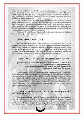 talvez, proveniente do terceiro olho. Dizem que os artistas o possuem e conseguem ver
o que os demais mortais não conseguem. Por isso registram a realidade com a
sensibilidade que Deus lhes deu. Tecem todas as formas de sentimento humano, as
cores, os cheiros, as nuances de ver a vida e como a vida nos vê, com nossas perfeições,
imperfeições, virtudes e pecados.
         Sim, compete ao artista retratar a vida, registrando-a e transmitindo, para os
nossos semelhantes, a beleza que não é percebida por todos. A arte contribui para que o
homem se descubra como principal elemento do universo e passe a viver em harmonia
com a natureza e consigo mesmo. Consciente de sua cidadania, dos seus deveres e
direitos, consciente do seu papel na construção de um mundo cada vez melhor, onde não
existam disputas, guerras, miséria e necessitados.
        Os artistas, de posse de suas singularidades individuais, expressam, na produção
de suas obras, o que há de mais sublime no ser humano.


       DÉCIMA NONA ALA: ARTESÃOS

        Mãos de artesãos que criam. Mãos de artesãos que dão as suas mãos por um
projeto. Trabalhar com artesanato é se embrenhar nas tramas, nas cores, nas formas e na
poesia na qual cada peça se transforma. Não é uma poesia convencional, mas algo além,
um não sei que de arte que nos envolve e nos transforma e começa a fazer parte do
nosso dia-a-dia. Nascendo de suas mãos criativas e ávidas por transformar trabalho em
beleza, ideias em maravilhosas obras de arte de uma poesia sem palavras.


       VIGÉSIMA ALA: AS MÃOS NA ARTE DE BRINCAR (ALA INFANTIL)

       Que as crianças brinquem mais! Sorriam mais! Corram mais! Brinquem mais
                                            de faz de conta! Façam mais amizades!
                  E principalmente que as pessoas grandes percebam o quanto isso é
                                           fundamental para a saúde das crianças!

        A tradição das brincadeiras vem ultrapassando gerações e gerações, espalhando-
se por diferentes culturas e países. No entanto ainda é necessária uma verdadeira
cruzada em favor de um resgate dos jogos e brincadeiras populares, pois os mesmos
estão em extinção. Na brincadeira, é possível crescer, aprender e criar. É brincando que
a criança forma sua personalidade. Assim as crianças brincam com o que têm nas mãos
e com o que têm na cabeça. Mãos com mãos entrelaçadas entre sorrisos e brincadeiras, a
fantasia corre solta! Ai se vê um mundo livre em brincadeiras de roda, de pião, de soltar
pipas, de jogar bola, de jogar peteca.


     2º CASAL DE MESTRE-SALA E PORTA-BANDEIRA: EDWARD MÃOS
DE TESOURA E KIM

        O personagem Edward - Mãos de Tesoura é um veiculo que trás uma mensagem
clara e as simbologias postas pode ser facilmente trabalhada, pois ele é uma excelente
opção para se discutir o problema da intolerância e aceitação, das mãos que não se
entrelaçam nas diversas situações de indiferenças desestabilizadoras na sociedade. A
velha tese está ai de uma nova maneira: não aceitamos a diferença porque pensamos

                                         30
 