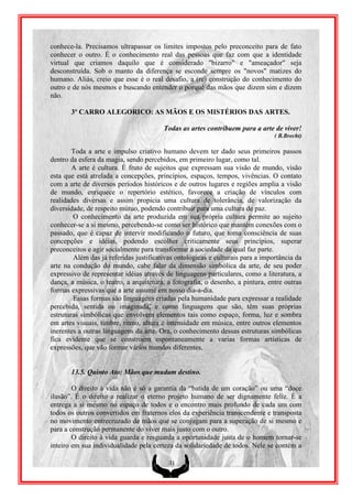 conhece-la. Precisamos ultrapassar os limites impostos pelo preconceito para de fato
conhecer o outro. É o conhecimento real das pessoas que faz com que a identidade
virtual que criamos daquilo que é considerado "bizarro" e "ameaçador" seja
desconstruída. Sob o manto da diferença se esconde sempre os "novos" matizes do
humano. Aliás, creio que esse é o real desafio, a (re) construção do conhecimento do
outro e de nós mesmos e buscando entender o porquê das mãos que dizem sim e dizem
não.

       3º CARRO ALEGORICO: AS MÃOS E OS MISTÉRIOS DAS ARTES.

                                        Todas as artes contribuem para a arte de viver!
                                                                                ( B.Brecht)

        Toda a arte e impulso criativo humano devem ter dado seus primeiros passos
dentro da esfera da magia, sendo percebidos, em primeiro lugar, como tal.
        A arte é cultura. É fruto de sujeitos que expressam sua visão de mundo, visão
esta que está atrelada a concepções, princípios, espaços, tempos, vivências. O contato
com a arte de diversos períodos históricos e de outros lugares e regiões amplia a visão
de mundo, enriquece o repertório estético, favorece a criação de vínculos com
realidades diversas e assim propicia uma cultura de tolerância, de valorização da
diversidade, de respeito mútuo, podendo contribuir para uma cultura de paz.
        O conhecimento da arte produzida em sua própria cultura permite ao sujeito
conhecer-se a si mesmo, percebendo-se como ser histórico que mantém conexões com o
passado, que é capaz de intervir modificando o futuro, que toma consciência de suas
concepções e idéias, podendo escolher criticamente seus princípios, superar
preconceitos e agir socialmente para transformar a sociedade da qual faz parte.
        Além das já referidas justificativas ontológicas e culturais para a importância da
arte na condução do mundo, cabe falar da dimensão simbólica da arte, de seu poder
expressivo de representar idéias através de linguagens particulares, como a literatura, a
dança, a música, o teatro, a arquitetura, a fotografia, o desenho, a pintura, entre outras
formas expressivas que a arte assume em nosso dia-a-dia.
        Essas formas são linguagens criadas pela humanidade para expressar a realidade
percebida, sentida ou imaginada, e como linguagens que são, têm suas próprias
estruturas simbólicas que envolvem elementos tais como espaço, forma, luz e sombra
em artes visuais, timbre, ritmo, altura e intensidade em música, entre outros elementos
inerentes a outras linguagens da arte. Ora, o conhecimento dessas estruturas simbólicas
fica evidente que se constroem espontaneamente a varias formas artísticas de
expressões, que vão formar vários mundos diferentes.


       13.5. Quinto Ato: Mãos que mudam destino.

        O direito à vida não é só a garantia da “batida de um coração” ou uma “doce
ilusão”. É o direito a realizar o eterno projeto humano de ser dignamente feliz. É a
entrega a si mesmo no espaço de todos e o encontro mais profundo de cada um com
todos os outros convertidos em fraternos elos da experiência transcendente e transposta
no movimento entrecruzado de mãos que se conjugam para a superação de si mesmo e
para a construção permanente do viver mais justo com o outro.
        O direito à vida guarda e resguarda a oportunidade justa de o homem tornar-se
inteiro em sua individualidade pela certeza da solidariedade de todos. Nele se contém a

                                          31
 