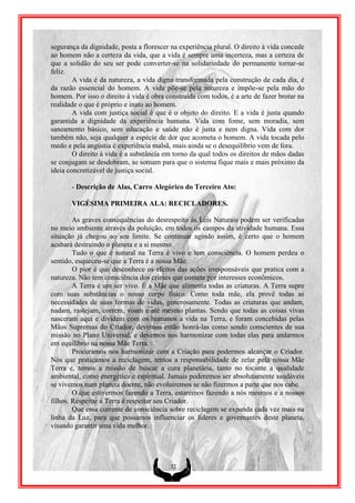 segurança da dignidade, posta a florescer na experiência plural. O direito à vida concede
ao homem não a certeza da vida, que a vida é sempre uma incerteza, mas a certeza de
que a solidão do seu ser pode converter-se na solidariedade do permanente tornar-se
feliz.
        A vida é da natureza, a vida digna transformada pela construção de cada dia, é
da razão essencial do homem. A vida põe-se pela natureza e impõe-se pela mão do
homem. Por isso o direito à vida é obra construída com todos, é a arte de fazer brotar na
realidade o que é próprio e inato ao homem.
        A vida com justiça social é que é o objeto do direito. E a vida é justa quando
garantida a dignidade da experiência humana. Vida com fome, sem moradia, sem
saneamento básico, sem educação e saúde não é justa e nem digna. Vida com dor
também não, seja qualquer a espécie de dor que acometa o homem. A vida tocada pelo
medo e pela angústia é experiência malsã, mais ainda se o desequilíbrio vem de fora.
        O direito à vida é a substância em torno da qual todos os direitos de mãos dadas
se conjugam se desdobram, se somam para que o sistema fique mais e mais próximo da
ideia concretizável de justiça social.

       - Descrição de Alas, Carro Alegórico do Terceiro Ato:

       VIGÉSIMA PRIMEIRA ALA: RECICLADORES.

        As graves consequências do desrespeito às Leis Naturais podem ser verificadas
no meio ambiente através da poluição, em todos os campos da atividade humana. Essa
situação já chegou ao seu limite. Se continuar agindo assim, é certo que o homem
acabará destruindo o planeta e a si mesmo.
        Tudo o que é natural na Terra é vivo e tem consciência. O homem perdeu o
sentido, esqueceu-se que a Terra é a nossa Mãe.
        O pior é que desconhece os efeitos das ações irresponsáveis que pratica com a
natureza. Não tem consciência dos crimes que comete por interesses econômicos.
        A Terra é um ser vivo. É a Mãe que alimenta todas as criaturas. A Terra supre
com suas substâncias o nosso corpo físico. Como toda mãe, ela provê todas as
necessidades de suas formas de vidas, generosamente. Todas as criaturas que andam,
nadam, rastejam, correm, voam e até mesmo plantas. Sendo que todas as coisas vivas
nasceram aqui e dividem com os humanos a vida na Terra, e foram concebidas pelas
Mãos Supremas do Criador, devemos então honrá-las como sendo conscientes de sua
missão no Plano Universal, e devemos nos harmonizar com todas elas para andarmos
em equilíbrio na nossa Mãe Terra.
        Procuramos nos harmonizar com a Criação para podermos alcançar o Criador.
Nós que praticamos a reciclagem, temos a responsabilidade de zelar pela nossa Mãe
Terra e, temos a missão de buscar a cura planetária, tanto no tocante a qualidade
ambiental, como energética e espiritual. Jamais poderemos ser absolutamente saudáveis
se vivemos num planeta doente, não evoluiremos se não fizermos a parte que nos cabe.
        O que estivermos fazendo a Terra, estaremos fazendo a nós mesmos e a nossos
filhos. Respeitar a Terra é respeitar seu Criador.
        Que essa corrente de consciência sobre reciclagem se expanda cada vez mais na
linha da Luz, para que possamos influenciar os líderes e governantes deste planeta,
visando garantir uma vida melhor.




                                          32
 
