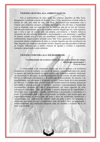 VIGÉSIMA SEGUNDA ALA: AMBIENTALISTAS.

       Nós os ambientalistas de mãos dadas nos sentimos guardiões da Mãe Terra.
Resgatamos a profunda conexão do homem com a Terra, aprendemos a honrar todas as
formas de vida, pois onde há vida, está Deus. Procuramos nos harmonizar com a
Criação para podermos alcançar o Criador. Ao longo de três mil anos, a humanidade
veio se afastando cada vez mais das Leis da Natureza, que são as Leis do Universo.
Movido pelo materialismo, que o faz acreditar somente naquilo que vê, e pelo egoísmo,
que o leva a agir de acordo com sua própria conveniência, o homem tornou-se
prisioneiro de uma ambição desmedida e inconsequente e vem destruindo o equilíbrio
do planeta, criando para si e para seu semelhante, a desarmonia e a infelicidade. Nós
ambientalistas chegamos para defender nossa Mãe Terra, guerreando silenciosamente,
procurando plantar uma semente de amor no coração daqueles que não reconhecem sua
Mãe, daqueles que lutam por um mundo ilusório, daqueles que não percebem as belezas
da Criação. Sabemos que a melhor maneira de agradar o Criador é respeitando,
honrando e preservando o meio ambiente.


       VIGÉSIMA TERCEIRA ALA: SOLIDARIEDADE.

             “A solidariedade são os únicos valores que nos podem retirar dos tempos
                                                          difíceis que atravessamos”.
                                                                         (Teresa de Sousa)

        A solidariedade é um sentimento natural que leva os homens a se auxiliarem
mutuamente. Consiste, portanto, em um ato de atenção e generosidade para com aquele
ou aqueles que estão precisando de algum auxílio: seja financeiro, material, intelectual,
ou sentimental; de um apoio, de um encorajamento, de um consolo, de uma motivação.
Devido às diferenças individuais e à diversificação de necessidades, de recursos e de
possibilidades, esse sentimento é despertado em nós e cresce diante de reveses pessoais
ou coletivos. A solidariedade, embora sendo um atributo natural do homem, precisa ser
estimulada e educada para que se manifeste oportuna e espontaneamente diante das
circunstâncias cotidianas da vida e, principalmente, em casos especiais de crise,
coletivos ou individuais. Para ser solidário é preciso despojar-se de imperfeições e
vícios tais como: o egoísmo, o orgulho, a indiferença, o preconceito, o comodismo e o
medo. A solidariedade pode e deve ser exercitada: na família, o que ocorre quase que
imperceptivelmente; na escola onde ela pode e deve ser esclarecida, incentivada e
exemplificada; nos ambientes de trabalho onde ela pode e deve ser propalada e
enaltecida; nos meios sociais e comunitários onde ela pode e deve ser organizada e
institucionalizada; nas instituições religiosas onde ela encontra o respaldo da fé, do
amor e da caridade.




                                          33
 