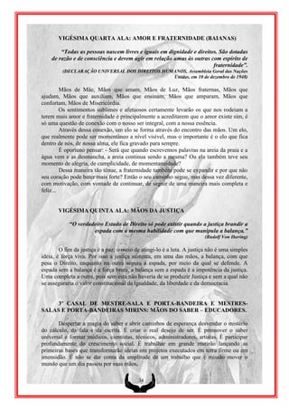 VIGÉSIMA QUARTA ALA: AMOR E FRATERNIDADE (BAIANAS)

        “Todas as pessoas nascem livres e iguais em dignidade e direitos. São dotadas
    de razão e de consciência e devem agir em relação umas às outras com espírito de
                                                                       fraternidade”.
         (DECLARAÇÃO UNIVERSAL DOS DIREITOS HUMANOS, Assembleia Geral das Nações
                                               Unidas, em 10 de dezembro de 1948)

         Mãos de Mãe, Mãos que amam, Mãos de Luz, Mãos fraternas, Mãos que
ajudam, Mãos que auxiliam, Mãos que ensinam, Mãos que amparam, Mãos que
confortam, Mãos de Misericórdia.
         Os sentimentos sublimes e afetuosos certamente levarão os que nos rodeiam a
terem mais amor e fraternidade e principalmente a acreditarem que o amor existe sim, é
só uma questão de conexão com o nosso ser integral, com a nossa essência.
         Através dessa conexão, um elo se forma através do encontro das mãos. Um elo,
que realmente pode ser momentâneo a nível visível, mas o importante é o elo que fica
dentro de nós, de nossa alma, ele fica gravado para sempre.
         É oportuno pensar: - Será que quando escrevemos palavras na areia da praia e a
água vem e as desmancha, a areia continua sendo a mesma? Ou ela também teve seu
momento de alegria, de cumplicidade, de momentaneidade?
         Dessa maneira tão tênue, a fraternidade também pode se expandir e por que não
seu coração pode bater mais forte? Então o seu caminho segue, mas dessa vez diferente,
com motivação, com vontade de continuar, de seguir de uma maneira mais completa e
feliz...


       VIGÉSIMA QUINTA ALA: MÃOS DA JUSTIÇA

            “O verdadeiro Estado de Direito só pode existir quando a justiça brandir a
                     espada com a mesma habilidade com que manipula a balança.”
                                                                        (Rudolf Von Ihering)

        O fim da justiça é a paz; o meio de atingi-lo é a luta. A justiça não é uma simples
ideia, é força viva. Por isso a justiça sustenta, em uma das mãos, a balança, com que
pesa o Direito, enquanto na outra segura a espada, por meio da qual se defende. A
espada sem a balança é a força bruta, a balança sem a espada é a impotência da justiça.
Uma completa a outra, pois sem esta não haveria de se produzir Justiça e sem a qual não
se asseguraria o valor constitucional da igualdade, da liberdade e da democracia.


     3º CASAL DE MESTRE-SALA E PORTA-BANDEIRA E MESTRES-
SALAS E PORTA-BANDEIRAS MIRINS: MÃOS DO SABER – EDUCADORES.

       Despertar a magia do saber e abrir caminhos de esperança desvendar o mistério
do cálculo, da fala e da escrita. É criar o real desejo de ser. É promover o saber
universal e formar médicos, cientistas, técnicos, administradores, artistas. É participar
profundamente do crescimento social. É trabalhar em grande mutirão lançando as
primeiras bases que transformarão ideias em projetos executados em terra firme ou em
imensidão. É não se dar conta da amplitude de um trabalho que é missão mover o
mundo que um dia passou por suas mãos.

                                          34
 