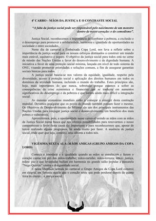 4º CARRO - MÃOS DA JUSTIÇA E O CONTRASTE SOCIAL

       “A falta da justiça social pode ser responsável pelo nascimento de um monstro
                                            dentro de nosso coração: o do comodismo”.

        Justiça Social, reconhecemos a importância de combater a pobreza, a exclusão e
o desemprego para promover a solidariedade, harmonia e igualdade de oportunidades na
sociedade e entre sociedades.
        Neste dia de carnaval a Embaixada Copa Lord, nos leva a refletir sobre a
importância da justiça social para os nossos esforços destinados a construir um mundo
mais estável, equitativo e seguro. O objetivo da justiça social para todos está no cerne
da missão das Nações Unidas a favor do desenvolvimento e da dignidade humana. A
iniciativa a favor de uma proteção social mínima, lançada em nível de todo sistema da
ONU, visando promover prioridades e soluções comuns, a fim de assegurar garantias
sociais básicas para todos.
        A justiça social baseia-se nos valores da equidade, igualdade, respeito pela
diversidade, acesso à proteção social e aplicação dos direitos humanos em todos os
domínios da atividade humana, incluindo o mundo do trabalho. Estes princípios são,
hoje, mais importantes do que nunca, sobretudo porque estamos a sofrer as
consequências da crise económica e financeira que se traduziu em aumentos
significativos do desemprego e da pobreza e que tornou ainda mais difícil a integração
social.
        As maiores economias mundiais estão a começar a emergir desta contração
mundial. Devemos assegurar que os povos do mundo também possam fazer o mesmo.
Os Objetivos de Desenvolvimento do Milénio são um dos principais instrumentos das
Nações Unidas para conjugar justiça social e desenvolvimento, em benefício dos mais
pobres e vulneráveis.
        Aproveitemos, pois, a oportunidade nesse carnaval unindo as mãos com as mãos
da Justiça Social numa busca que nos ofereça possibilidades para renovarmos o nosso
compromisso a favor desta causa tão importante e para reconhecermos que, apesar de
terem realizado alguns progressos, há ainda muito por fazer. A ausência de justiça
social, onde quer que seja, constitui uma afronta a todos nós.


    VIGÉSIMA SEXTA ALA: MÃOS AMIGAS (GRUPO AMIGOS DA COPA
LORD)

        Começa a liberdade e a igualdade quando as mãos se entrelaçam e fazem o
coração cantar em pró das mãos-trabalho; mãos-carinho; mãos-ternura; mãos- justiça,
mãos- paz e que levantadas bailam em harmonia no grande salão popular a passarela
”Nego Quirido” contra a desigualdade social.
        E nesta liberdade sentida no carnaval o Grupo Amigos da Copa Lord constrói
em alegria, em fantasia aquilo que o coração sente que pode perdurar depois da quarta
feira de cinzas – a justiça social.




                                         35
 