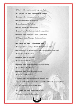 - 2º Carro - Mãos da ciência e o avanço tecnológico

14.3. Terceiro Ato: Mãos, e o trabalho de cada dia.

- Destaque: Mãos mensageiras de sonhos

- Decima Primeira Ala: Mensageiros

- Decima Segunda Ala: Artífices

- Decima Terceira Ala: Agricultores

- Decima Quarta Ala: Gastronomia (mãos na cozinha)

- Destaque: Mãos que sovam a massa e fazem o pão

- 2º Alegoria (tripé): Mãos que plantam e colhem.


14.4. Quarto Ato: Mãos e o fascínio das artes

- Destaques: Grupo Tradição - Samba Raiz em nossas mãos

- Decima Quinta Ala: Velha Guarda - A arte do samba em nossas mãos

- Decima Sexta Ala: Escritores

- Destaque: Mãos em sinfonia

- Decima Sétima Ala: Músicos

- Destaque: Mãos nas artes plásticas espelho do mundo

- Décima Oitava Ala: Pintores

- Destaque: Mãos artesão poeta das formas

- Décima Nona Ala: Artesãos

- Vigésima Ala: Crianças - As mãos na arte de brincar

- 2º Casal de Mestre-Sala e Porta-Bandeira: "Edward Mãos de Tesoura e Kim"

- 3º Carro: As mãos e o fascínio das artes


14.5. Quinto Ato: Mãos que mudam destinos.

- Vigésima Primeira Ala: Recicladores


                                   37
 