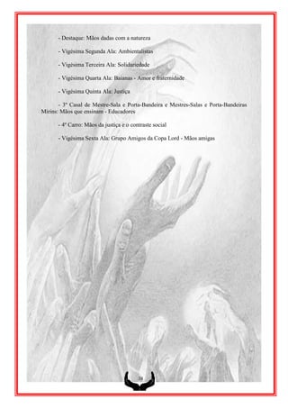 - Destaque: Mãos dadas com a natureza

      - Vigésima Segunda Ala: Ambientalistas

      - Vigésima Terceira Ala: Solidariedade

      - Vigésima Quarta Ala: Baianas - Amor e fraternidade

      - Vigésima Quinta Ala: Justiça

       - 3º Casal de Mestre-Sala e Porta-Bandeira e Mestres-Salas e Porta-Bandeiras
Mirins: Mãos que ensinam - Educadores

      - 4º Carro: Mãos da justiça e o contraste social

      - Vigésima Sexta Ala: Grupo Amigos da Copa Lord - Mãos amigas




                                         38
 