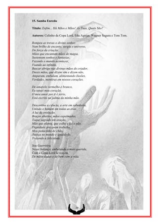 15. Samba Enredo

Titulo: Enfim... Há Mãos e Mãos! As Tuas, Quais São?

Autores: Celinho da Copa Lord, Edu Aguiar, Wagner Segura e Tom Tom.

Rompeu as trevas o divino senhor.
Num brilho de encanto, surgiu o universo,
Da força da criação.
Mãos que encantam mãos de magia,
Sustentam sonhos e fantasias,
Fazendo o mundo acontecer,
Voando ao infinito,
Buscar abrigo nas divinas mãos do criador,
Doces mãos, que dizem sim e dizem não,
Amparam, embalam, alimentando ilusões,
Verdades, mentiras em nossos corações.

De amarelo vermelho e branco,
Eu tatuei meu coração,
O meu amor por ti é sério,
Está escrito na palma da minha mão.

Descortina a ciência, a arte em sabedoria,
Unindo o homem em todas as eras,
A luz da evolução.
Braços abertos, mãos espalmadas,
Toque sagrado em oração,
Mão que planta, que colhe e faz o pão,
Dignidade pra quem trabalha,
Meu pedacinho de chão,
Justiça no mundo e igualdade,
Trazendo a felicidade.

Sou Guerreira,
Nesse balanço, embalando a mais querida,
Com a Copa Lord lá vou eu,
De mãos dadas e de bem com a vida.




                                 39
 