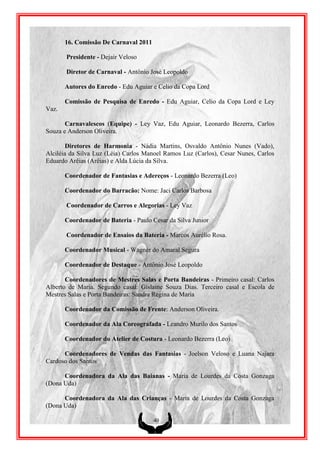 16. Comissão De Carnaval 2011

       Presidente - Dejair Veloso

       Diretor de Carnaval - Antônio José Leopoldo

       Autores do Enredo - Edu Aguiar e Celio da Copa Lord

       Comissão de Pesquisa de Enredo - Edu Aguiar, Celio da Copa Lord e Ley
Vaz.

       Carnavalescos (Equipe) - Ley Vaz, Edu Aguiar, Leonardo Bezerra, Carlos
Souza e Anderson Oliveira.

        Diretores de Harmonia - Nádia Martins, Osvaldo Antônio Nunes (Vado),
Alciléia da Silva Luz (Léia) Carlos Manoel Ramos Luz (Carlos), Cesar Nunes, Carlos
Eduardo Arêias (Arêias) e Alda Lúcia da Silva.

       Coordenador de Fantasias e Adereços - Leonardo Bezerra (Leo)

       Coordenador do Barracão: Nome: Jaci Carlos Barbosa

       Coordenador de Carros e Alegorias - Ley Vaz

       Coordenador de Bateria - Paulo Cesar da Silva Junior

       Coordenador de Ensaios da Bateria - Marcos Aurélio Rosa.

       Coordenador Musical - Wagner do Amaral Segura

       Coordenador de Destaque - Antônio José Leopoldo

       Coordenadores de Mestres Salas e Porta Bandeiras - Primeiro casal: Carlos
Alberto de Maria. Segundo casal: Gislaine Souza Dias. Terceiro casal e Escola de
Mestres Salas e Porta Bandeiras: Sandra Regina de Maria

       Coordenador da Comissão de Frente: Anderson Oliveira.

       Coordenador da Ala Coreografada - Leandro Murilo dos Santos

       Coordenador do Atelier de Costura - Leonardo Bezerra (Leo)

      Coordenadores de Vendas das Fantasias - Joelson Veloso e Luana Najara
Cardoso dos Santos

      Coordenadora da Ala das Baianas - Maria de Lourdes da Costa Gonzaga
(Dona Uda)

      Coordenadora da Ala das Crianças - Maria de Lourdes da Costa Gonzaga
(Dona Uda)

                                       40
 