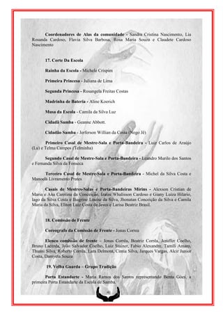 Coordenadores de Alas da comunidade - Sandra Cristina Nascimento, Lia
Rosanda Cardoso, Flavia Silva Barbosa, Rosa Maria Souza e Claudete Cardoso
Nascimento


       17. Corte Da Escola

       Rainha da Escola - Michele Crispim

       Primeira Princesa - Juliana de Lima

       Segunda Princesa - Rosangela Freitas Costas

       Madrinha de Bateria - Aline Koerich

       Musa da Escola - Camila da Silva Luz

       Cidadã Samba - Geanne Abbott.

       Cidadão Samba - Jerferson Willian da Costa (Nego Jê)

       Primeiro Casal de Mestre-Sala e Porta-Bandeira - Luiz Carlos de Araújo
(Lu) e Telma Campos (Telminha)

       Segundo Casal de Mestre-Sala e Porta-Bandeira - Leandro Murilo dos Santos
e Fernanda Silva da Fonseca

      Terceiro Casal de Mestre-Sala e Porta-Bandeira - Michel da Silva Costa e
Manoela Livramento Prates

       Casais de Mestres-Salas e Porta-Bandeiras Mirins - Alexson Cristian de
Maria e Ana Carolina da Conceição, Izaias Whalisson Cardoso e Giany Luiza Hilario,
Iago da Silva Costa e Ihagrine Louise da Silva, Jhonatan Conceição da Silva e Camila
Maria da Silva, Eliton Luiz Costa de Jesus e Larisa Beatriz Brasil.


       18. Comissão de Frente

       Coreografo da Comissão de Frente - Jonas Correa

       Elenco comissão de frente – Jonas Corrêa, Beatriz Corrêa, Jeniffer Coelho,
Bruno Lacerda, João Salvador Coelho, Luiz Stainer, Fabio Alexandre, Tamili Amaro,
Thuani Silva, Roberto Corrêa, Lara Delmont, Cintia Silva, Jarques Vargas, Alcir Junior
Costa, Damyela Souza

       19. Velha Guarda – Grupo Tradição

       Porta Estandarte - Maria Ramos dos Santos representando Benta Góes, a
primeira Porta Estandarte da Escola de Samba.

                                        41
 