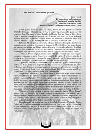 3.2. Como Nasceu A Embaixada Copa Lord

                                                                       Quem vem lá,
                                                       De amarelo, vermelho e branco,
                                                         Levantando a poeira do chão,
                                                       É Copa Lord do morro da caixa.
                                 Hino da Escola 1963: „Quem vem lá‟ (Autores: Avevú e Fogão)

        Numa quente tarde do verão de 1955, depois de uma partida de futebol,
Aberlado Henrique Blumemberg, o “Avez-vous” (aportuguesado para Avevú),
Juventino João Machado, o Nego Quirido, Valdomiro José da Silva, o Lô, e Jorge
Costa, o Jorginho, resolveram sentar-se para descansar num muro em frente ao Bar do
Segundo (Bar do Cecondinho Lemos), reduto de sambistas e boêmios, onde hoje
funciona o bar do Tazo, na Rua Major Costa, na subida do Morro da Caixa.
        Faltavam 40 dias para o Carnaval e a Escola de Samba Protegidos da Princesa,
única escola que existia na época, estava fora dos desfiles. Os blocos que saíam às ruas
não estavam agradando os foliões, pois o Carnaval organizado pela elite da cidade
estava em franco declínio. Foi aí que Avevú disse: "Com este carnaval tão decadente,
sem tempero, sem fato novo, acho que tá na hora de fazer uma nova escola de samba”.
        A idéia de Avevú foi prontamente aceita pelos três companheiros. Em conjunto
passaram a organizar a parte financeira e musical da escola. A primeira através da
circulação do livro de ouro e, a segunda, através da confecção de instrumentos como
tamborins malacaxeta (feitos de madeira) e bumbos feitos com barricas.
        A princípio a escola se chamaria Os Garotos do Ritmo, porém foi mudado para
Embaixada Copa Lord, por sugestão de Avevú, que via no significado do termo
Embaixada uma forma de congregar negros e brancos que vivenciavam o mundo do
samba. E com termo Copa Lord, gíria que trazida do Rio de Janeiro que significava
“jogada alta”, a grande jogada do carnaval de Florianópolis.
        No primeiro desfile, no Carnaval de 1955, a Embaixada Copa Lord cantou o
samba "Tiradentes", que tinha sido enredo do Império Serrano do Rio De Janeiro no ano
anterior. Aproximadamente 100 pessoas apaixonadas pelo samba participaram do
desfile, um número surpreendente para a época. Avevú acompanhado de Benta foram os
porta-estandartes. Fizeram parte também da estrutura do primeiro desfile a comissão de
frente, com oito integrantes, um baliza que abria a apresentação, as alas e bateria, com
cerca de 40 componentes, que incluía, além de instrumentos rudimentares como o
malacaxeta e o bumbo de barrica, instrumento de sopro, tocado por Djalma do Pistão.
        "Quando o pessoal viu que o samba estava pegando fogo, o Morro desceu",
relembra Avevú. Tamanho foi o envolvimento da comunidade e da cidade, que a
conseqüência não podia ser outra: a Embaixada Copa Lord foi Campeã naquele ano. No
ano seguinte, com o enredo "Vem Forasteiro", um convite ao turista para participar do
carnaval, de autoria do próprio Avevú, a escola foi novamente campeã.
        Daquela época até os dias de hoje a Sociedade Recreativa Cultural e Samba
Embaixada Copa Lord conta quase que exclusivamente com a raça e a força de vontade
de sua comunidade, por isso a amarelo vermelho e branco do Morro da Caixa é
conhecida como a mais popular e a mais querida escola de samba da cidade de
Florianópolis.




                                         6
 