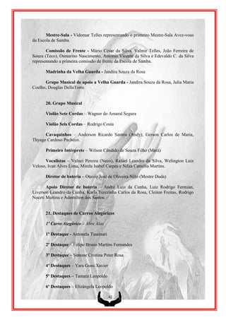 Mestre-Sala - Vidomar Telles representando o primeiro Mestre-Sala Avez-vous
da Escola de Samba.

       Comissão de Frente - Mário César da Silva, Valmir Telles, João Ferreira de
Souza (Teco), Osmarino Nascimento, Antonio Vicente da Silva e Edevaldo C. da Silva
representando a primeira comissão de frente da Escola de Samba.

      Madrinha da Velha Guarda - Jandira Souza da Rosa

      Grupo Musical de apoio a Velha Guarda - Jandira Souza da Rosa, Julia Maria
Coelho, Douglas DellaTorre.


      20. Grupo Musical

      Violão Sete Cordas – Wagner do Amaral Segura

      Violão Seis Cordas – Rodrigo Costa

      Cavaquinhos – Anderson Ricardo Santos (Andy), Gerson Carlos de Maria,
Thyago Cardoso Pacheco.

      Primeiro Intérprete – Wilson Cândido de Souza Filho (Mará)

      Vocalistas – Valnei Pereira (Neco), Rafael Leandro da Silva, Welington Luiz
Veloso, Ivan Alves Lima, Mirela Isabel Carpes e Nilza Camélia Martins.

      Diretor de bateria – Otavio José de Oliveira Neto (Mestre Duda)

       Apoio Diretor de bateria – André Luiz da Cunha, Luiz Rodrigo Fermian,
Liverson Leandro da Cunha, Karla Terezinha Carlos da Rosa, Cleiton Freitas, Rodrigo
Noceti Martins e Ademilton dos Santos.


      21. Destaques de Carros Alegóricos

      1º Carro Alegórico – Abre Alas

      1º Destaque - Antonela Tassinari

      2º Destaque – Felipe Bruno Martins Fernandes

      3º Destaque – Simone Cristina Peter Rosa

      4º Destaques – Yara Guns Xavier

      5º Destaques – Tamara Leopoldo

      6º Destaques – Elizângela Leopoldo

                                         42
 