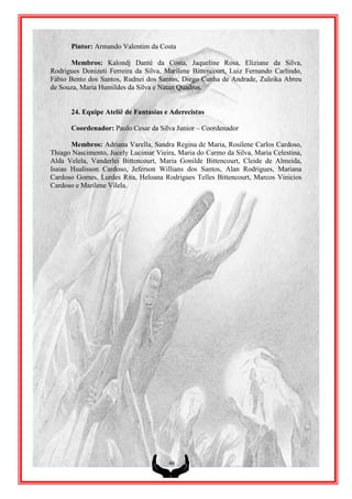 Pintor: Armando Valentim da Costa

       Membros: Kalondj Danté da Costa, Jaqueline Rosa, Eliziane da Silva,
Rodrigues Donizeti Ferreira da Silva, Marilene Bittencourt, Luiz Fernando Carlindo,
Fábio Bento dos Santos, Rudnei dos Santos, Diego Cunha de Andrade, Zuleika Abreu
de Souza, Maria Humildes da Silva e Natan Quadros.


      24. Equipe Ateliê de Fantasias e Aderecistas

      Coordenador: Paulo Cesar da Silva Junior – Coordenador

       Membros: Adriana Varella, Sandra Regina de Maria, Rosilene Carlos Cardoso,
Thiago Nascimento, Jucely Lucimar Vieira, Maria do Carmo da Silva, Maria Celestina,
Alda Velela, Vanderlei Bittencourt, Maria Gonilde Bittencourt, Cleide de Almeida,
Isaias Hualisson Cardoso, Jeferson Willians dos Santos, Alan Rodrigues, Mariana
Cardoso Gomes, Lurdes Rita, Heloana Rodrigues Telles Bittencourt, Marcos Vinicios
Cardoso e Marilene Vilela.




                                       46
 