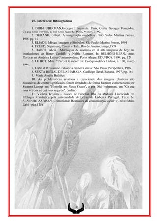 25. Referências Bibliográficas

        1. DIDI-HUBERMAN,Georges.L`Emprente. Paris, Centre Georges Pompidou,
Ce que nous voyons, ce qui nous regarde. Paris, Minuit, 1992
        2. DURAND, Gilbert. A imaginação simbólica . São Paulo, Martins Fontes,
1988, pg. 10
        3. ELIADE, Mircea. Imagens e Símbolos. São Paulo, Martins Fontes, 1991
        4. FREUD, Sigismund, Totem e Tabu, Rio de Janeiro, Imago,1974
        5. HABER, Alicia , Mitologias de ausencia en el arte uruguaio de hoy: las
instalaciones de Rimer Cardillo y Nelbia Romero. In BULHÕES-KERN, Artes
Plásticas na América Latina Contemporânea, Porto Alegre, EDUFRGS, 1994. pg. 129
        6. LE BOT, Marc. "L'art et le sacré". In: Colóquio-Artes. Lisboa, n. 100, março
1994,
        7. LANGER, Susanne. Filosofia em nova chave. São Paulo, Perspectiva, 1989
        8. SEXTA BIENAL DE LA HABANA, Catálogo Geral, Habana, 1997, pg. 164
        9. Maria Amélia Bulhões
        10. As problemáticas relativas à capacidade das imagens plásticas não
discursivas de conter significados foram abordadas de forma bastante esclarecedora por
Susanne Langer em "Filosofia em Nova Chave", e por Didi-Huberman, em "Ce que
nous voyons ce qui nous regarde". (voltar)
        11. Violeta Teixeira – nasceu no Funchal, Ilha da Madeira. Licenciada em
Filologia Romântica pela universidade de Letras de Lisboa e Portugal. Texto de:
SILVINHO ZABISKY, Comunidade Beatitudes da comunicação social" (Christifideles
Laici - pág.125).




                                         47
 