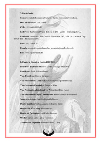 7. Razão Social

      Nome: Sociedade Recreativa Cultural e Samba Embaixada Copa Lord.

      Data da fundação: 25/02/1955

      CNPJ: 83936443/0001-16

      Endereço: Rua General Vieira da Rosa nº 241 – Centro – Florianópolis/SC

      Escritório: Secretaria: Rua General Bittencourt, 545, Sala 101 – Centro. Cep:
88020-100 – Florianópolis/SC

      Fone: (48) 3204-8795

      E-mails: contato@copalord.com.br e secretaria@copalord.com.br

      Site: www.copalord.com.br



      8. Diretoria Executiva Gestão 2010/2011

      Presidente de Honra: Maria de Lurdes Gonzaga (Dona Uda)

      Presidente: Dejair Velozo (Jaíco)

      Vice- Presidente: Rubem Kammers

      Vice-Presidente de Carnaval: Antônio José Leopoldo (Jacaré)

      Vice-Presidente Financeiro: Araquém Silva

      Vice-Presidente Administrativo: Wilmar José Elias Junior

      Vice-Presidente de Ação Comunitária: Sandra Cristina Nascimento

      Secretário: Robson Leandro Costa (Robinho)

      Diretor Jurídico: Carlos Augusto do Espírito Santo

      Diretora de Marketing: Eluza Müller

      Diretor de Patrimônio: Jaci Carlos Barbosa

      Orador: Gilson Célio Veloso (Celinho)

      Assessora de Imprensa: Liana Gualberto (Lika)



                                          9
 