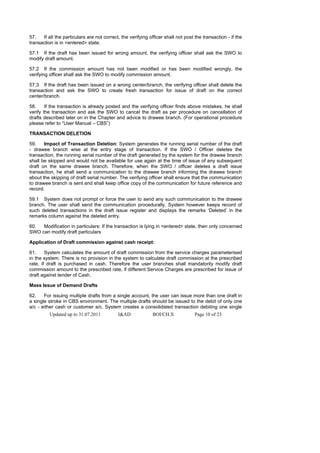 57.   If all the particulars are not correct, the verifying officer shall not post the transaction - if the
transaction is in <entered> state.

57.1 If the draft has been issued for wrong amount, the verifying officer shall ask the SWO to
modify draft amount.

57.2 If the commission amount has not been modified or has been modified wrongly, the
verifying officer shall ask the SWO to modify commission amount.

57.3 If the draft has been issued on a wrong center/branch, the verifying officer shall delete the
transaction and ask the SWO to create fresh transaction for issue of draft on the correct
center/branch.

58.     If the transaction is already posted and the verifying officer finds above mistakes, he shall
verify the transaction and ask the SWO to cancel the draft as per procedure on cancellation of
drafts described later on in the Chapter and advice to drawee branch. (For operational procedure
please refer to “User Manual – CBS”)

TRANSACTION DELETION

59.    Impact of Transaction Deletion: System generates the running serial number of the draft
- drawee branch wise at the entry stage of transaction. If the SWO / Officer deletes the
transaction, the running serial number of the draft generated by the system for the drawee branch
shall be skipped and would not be available for use again at the time of issue of any subsequent
draft on the same drawee branch. Therefore, when the SWO / officer deletes a draft issue
transaction, he shall send a communication to the drawee branch informing the drawee branch
about the skipping of draft serial number. The verifying officer shall ensure that the communication
to drawee branch is sent and shall keep office copy of the communication for future reference and
record.

59.1 System does not prompt or force the user to send any such communication to the drawee
branch. The user shall send the communication procedurally. System however keeps record of
such deleted transactions in the draft issue register and displays the remarks ‘Deleted’ in the
remarks column against the deleted entry.

60.  Modification in particulars: If the transaction is lying in <entered> state, then only concerned
SWO can modify draft particulars

Application of Draft commission against cash receipt:

61.     System calculates the amount of draft commission from the service charges parameterised
in the system. There is no provision in the system to calculate draft commission at the prescribed
rate, if draft is purchased in cash. Therefore the user branches shall mandatorily modify draft
commission amount to the prescribed rate, if different Service Charges are prescribed for issue of
draft against tender of Cash.

Mass Issue of Demand Drafts

62.    For issuing multiple drafts from a single account, the user can issue more than one draft in
a single stroke in CBS environment. The multiple drafts should be issued to the debit of only one
a/c - either cash or customer a/c. System creates a consolidated transaction debiting one single
          Updated up to 31.07.2011          I&AD              BOI/CH.X             Page 10 of 23
 