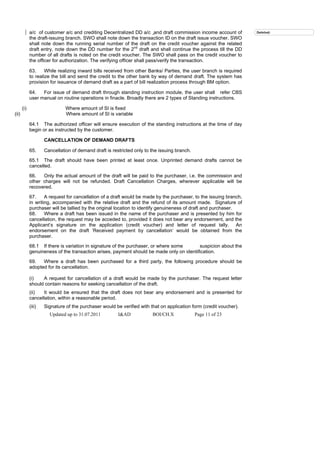 a/c of customer a/c and crediting Decentralized DD a/c and draft commission income account of          Deleted:
             the draft-issuing branch. SWO shall note down the transaction ID on the draft issue voucher. SWO
             shall note down the running serial number of the draft on the credit voucher against the related
             draft entry, note down the DD number for the 2nd draft and shall continue the process till the DD
             number of all drafts is noted on the credit voucher. The SWO shall pass on the credit voucher to
             the officer for authorization. The verifying officer shall pass/verify the transaction.

             63.     While realizing inward bills received from other Banks/ Parties, the user branch is required
             to realize the bill and send the credit to the other bank by way of demand draft. The system has
             provision for issuance of demand draft as a part of bill realization process through BM option.

             64.   For issue of demand draft through standing instruction module, the user shall refer CBS
             user manual on routine operations in finacle. Broadly there are 2 types of Standing instructions.

       (i)                     Where amount of SI is fixed
(ii)                           Where amount of SI is variable

             64.1 The authorized officer will ensure execution of the standing instructions at the time of day
             begin or as instructed by the customer.

                     CANCELLATION OF DEMAND DRAFTS

             65.     Cancellation of demand draft is restricted only to the issuing branch.

             65.1 The draft should have been printed at least once. Unprinted demand drafts cannot be
             cancelled.

             66.   Only the actual amount of the draft will be paid to the purchaser, i.e. the commission and
             other charges will not be refunded. Draft Cancellation Charges, wherever applicable will be
             recovered.

             67.     A request for cancellation of a draft would be made by the purchaser, to the issuing branch,
             in writing, accompanied with the relative draft and the refund of its amount made. Signature of
             purchaser will be tallied by the original location to identify genuineness of draft and purchaser.
             68.     Where a draft has been issued in the name of the purchaser and is presented by him for
             cancellation, the request may be acceded to, provided it does not bear any endorsement, and the
             Applicant’s signature on the application (credit voucher) and letter of request tally. An
             endorsement on the draft ‘Received payment by cancellation’ would be obtained from the
             purchaser.

             68.1 If there is variation in signature of the purchaser, or where some      suspicion about the
             genuineness of the transaction arises, payment should be made only on identification.

             69.   Where a draft has been purchased for a third party, the following procedure should be
             adopted for its cancellation.

             (i)   A request for cancellation of a draft would be made by the purchaser. The request letter
             should contain reasons for seeking cancellation of the draft.
             (ii)  It would be ensured that the draft does not bear any endorsement and is presented for
             cancellation, within a reasonable period.
             (iii)   Signature of the purchaser would be verified with that on application form (credit voucher).
                       Updated up to 31.07.2011         I&AD            BOI/CH.X              Page 11 of 23
 