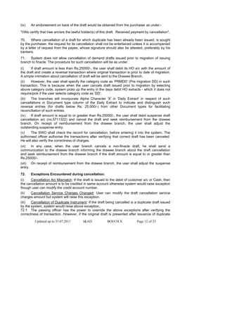(iv)   An endorsement on back of the draft would be obtained from the purchaser as under:-

"I/We certify that I/we am/are the lawful holder(s) of this draft. Received payment by cancellation".

70.    Where cancellation of a draft for which duplicate has been already been issued, is sought
by the purchaser, the request for its cancellation shall not be entertained unless it is accompanied
by a letter of request from the payee, whose signature should also be attested, preferably by his
bankers.
71.   System does not allow cancellation of demand drafts issued prior to migration of issuing
branch to finacle. The procedure for such cancellation will be as under.
(i)    If draft amount is less than Rs.25000/-, the user shall debit its HO a/c with the amount of
the draft and create a reversal transaction where original transaction is prior to date of migration.
A simple intimation about cancellation of draft will be sent to the Drawee Branch.
(ii)   However, the user shall specify the category code as ‘PRMDD’ (Pre migration DD) in such
transaction. This is because when the user cancels draft issued prior to migration by selecting
above category code, system picks up the entry in the days debit HO extracts - which it does not
require/pick if the user selects category code as ‘DD’.
(iii)  The branches will incorporate Alpha Character 'X' in 'Daily Extract' in respect of such
cancellations in Document type column of the Daily Extract to indicate and distinguish such
reversal entries (for drafts below Rs. 25,000/-) from other Document types for facilitating
reconciliation of such entries.
(iv)   If draft amount is equal to or greater than Rs.25000/-, the user shall debit suspense draft
cancellation a/c (no.5711322) and cancel the draft and seek reimbursement from the drawee
branch. On receipt of reimbursement from the drawee branch, the user shall adjust the
outstanding suspense entry.
(v)    The SWO shall check the record for cancellation, before entering it into the system. The
authorised officer authorise the transactions after verifying that correct draft has been canceled.
He will also verify the correctness of charges.
(vi)  In any case, when the user branch cancels a non-finacle draft, he shall send a
communication to the drawee branch informing the drawee branch about the draft cancellation
and seek reimbursement from the drawee branch if the draft amount is equal to or greater than
Rs.25000/-.
(vii) On receipt of reimbursement from the drawee branch, the user shall adjust the suspense
entry.

72.    Exceptions Encountered during cancellation:
(i)   Cancellation A/c Mismatch: If the draft is issued to the debit of customer a/c or Cash, then
the cancellation amount is to be credited in same account otherwise system would raise exception
though user can modify the credit account number.
(ii)  Cancellation Service Charges Changed: User can modify the draft cancellation service
charges amount but system will raise this exception.
(iii)  Cancellation of Duplicate Instrument: If the draft being cancelled is a duplicate draft issued
by the system, system would raise above exception.
72.1 The passing officer has the power to override the above exceptions after verifying the
correctness of transaction. However, if the original draft is presented after issuance of duplicate

         Updated up to 31.07.2011         I&AD            BOI/CH.X            Page 12 of 23
 