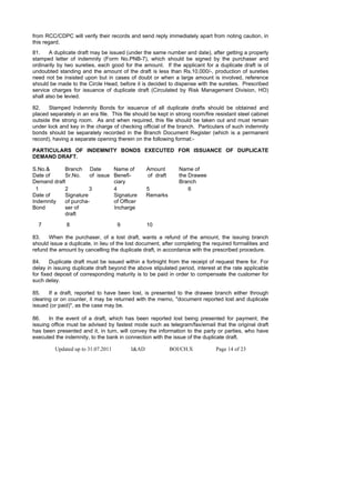 from RCC/CDPC will verify their records and send reply immediately apart from noting caution, in
this regard.
81.    A duplicate draft may be issued (under the same number and date), after getting a properly
stamped letter of indemnity (Form No.PNB-7), which should be signed by the purchaser and
ordinarily by two sureties, each good for the amount. If the applicant for a duplicate draft is of
undoubted standing and the amount of the draft is less than Rs.10,000/-, production of sureties
need not be insisted upon but in cases of doubt or when a large amount is involved, reference
should be made to the Circle Head, before it is decided to dispense with the sureties. Prescribed
service charges for issuance of duplicate draft (Circulated by Risk Management Division, HO)
shall also be levied.

82.    Stamped Indemnity Bonds for issuance of all duplicate drafts should be obtained and
placed separately in an era file. This file should be kept in strong room/fire resistant steel cabinet
outside the strong room. As and when required, this file should be taken out and must remain
under lock and key in the charge of checking official of the branch. Particulars of such indemnity
bonds should be separately recorded in the Branch Document Register (which is a permanent
record), having a separate opening therein on the following format:-

PARTICULARS OF INDEMNITY BONDS EXECUTED FOR ISSUANCE OF DUPLICATE
DEMAND DRAFT.

S.No.&      Branch Date             Name of       Amount        Name of
Date of     Sr.No.    of issue      Benefi-       of draft      the Drawee
Demand draft                        ciary                       Branch
 1          2         3             4             5                 6
Date of     Signature               Signature     Remarks
Indemnity   of purcha-              of Officer
Bond        ser of                  Incharge
            draft

  7           8                      9            10

83.    When the purchaser, of a lost draft, wants a refund of the amount, the issuing branch
should issue a duplicate, in lieu of the lost document, after completing the required formalities and
refund the amount by cancelling the duplicate draft, in accordance with the prescribed procedure.

84.     Duplicate draft must be issued within a fortnight from the receipt of request there for. For
delay in issuing duplicate draft beyond the above stipulated period, interest at the rate applicable
for fixed deposit of corresponding maturity is to be paid in order to compensate the customer for
such delay.

85.    If a draft, reported to have been lost, is presented to the drawee branch either through
clearing or on counter, it may be returned with the memo, "document reported lost and duplicate
issued (or paid)", as the case may be.

86.    In the event of a draft, which has been reported lost being presented for payment, the
issuing office must be advised by fastest mode such as telegram/fax/email that the original draft
has been presented and it, in turn, will convey the information to the party or parties, who have
executed the indemnity, to the bank in connection with the issue of the duplicate draft.

         Updated up to 31.07.2011          I&AD              BOI/CH.X          Page 14 of 23
 