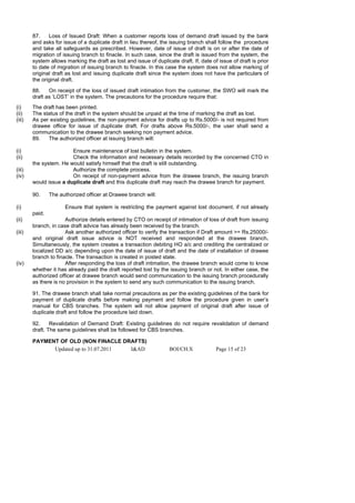 87.    Loss of Issued Draft: When a customer reports loss of demand draft issued by the bank
        and asks for issue of a duplicate draft in lieu thereof, the issuing branch shall follow the procedure
        and take all safeguards as prescribed. However, date of issue of draft is on or after the date of
        migration of issuing branch to finacle. In such case, since the draft is issued from the system, the
        system allows marking the draft as lost and issue of duplicate draft. If, date of issue of draft is prior
        to date of migration of issuing branch to finacle. In this case the system does not allow marking of
        original draft as lost and issuing duplicate draft since the system does not have the particulars of
        the original draft.

        88.    On receipt of the loss of issued draft intimation from the customer, the SWO will mark the
        draft as ‘LOST’ in the system. The precautions for the procedure require that:
(i)     The draft has been printed.
(ii)    The status of the draft in the system should be unpaid at the time of marking the draft as lost.
(iii)   As per existing guidelines, the non-payment advice for drafts up to Rs.5000/- is not required from
        drawee office for issue of duplicate draft. For drafts above Rs.5000/-, the user shall send a
        communication to the drawee branch seeking non payment advice.
        89.   The authorized officer at issuing branch will:

(i)                     Ensure maintenance of lost bulletin in the system.
(ii)                    Check the information and necessary details recorded by the concerned CTO in
        the system. He would satisfy himself that the draft is still outstanding.
(iii)                   Authorize the complete process.
(iv)                    On receipt of non-payment advice from the drawee branch, the issuing branch
        would issue a duplicate draft and this duplicate draft may reach the drawee branch for payment.

        90.     The authorized officer at Drawee branch will:

(i)                   Ensure that system is restricting the payment against lost document, if not already
        paid.
(ii)                  Authorize details entered by CTO on receipt of intimation of loss of draft from issuing
        branch, in case draft advice has already been received by the branch.
(iii)                 Ask another authorized officer to verify the transaction if Draft amount >= Rs.25000/-
        and original draft issue advice is NOT received and responded at the drawee branch.
        Simultaneously, the system creates a transaction debiting HO a/c and crediting the centralized or
        localized DD a/c depending upon the date of issue of draft and the date of installation of drawee
        branch to finacle. The transaction is created in posted state.
(iv)                  After responding the loss of draft intimation, the drawee branch would come to know
        whether it has already paid the draft reported lost by the issuing branch or not. In either case, the
        authorized officer at drawee branch would send communication to the issuing branch procedurally
        as there is no provision in the system to send any such communication to the issuing branch.

        91. The drawee branch shall take normal precautions as per the existing guidelines of the bank for
        payment of duplicate drafts before making payment and follow the procedure given in user’s
        manual for CBS branches. The system will not allow payment of original draft after issue of
        duplicate draft and follow the procedure laid down.

        92.     Revalidation of Demand Draft: Existing guidelines do not require revalidation of demand
        draft. The same guidelines shall be followed for CBS branches.

        PAYMENT OF OLD (NON FINACLE DRAFTS)
              Updated up to 31.07.2011 I&AD                         BOI/CH.X             Page 15 of 23
 