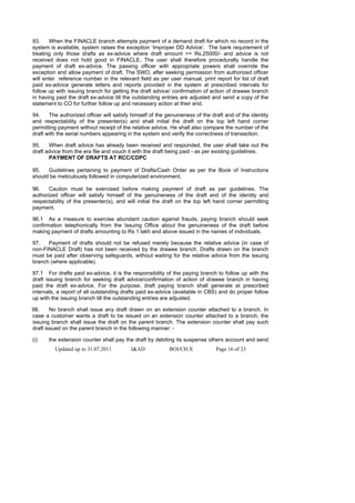 93.    When the FINACLE branch attempts payment of a demand draft for which no record in the
system is available, system raises the exception ‘Improper DD Advice’. The bank requirement of
treating only those drafts as ex-advice where draft amount >= Rs.25000/- and advice is not
received does not hold good in FINACLE. The user shall therefore procedurally handle the
payment of draft ex-advice. The passing officer with appropriate powers shall override the
exception and allow payment of draft. The SWO, after seeking permission from authorized officer
will enter reference number in the relevant field as per user manual, print report for list of draft
paid ex-advice generate letters and reports provided in the system at prescribed intervals for
follow up with issuing branch for getting the draft advice/ confirmation of action of drawee branch
in having paid the draft ex-advice till the outstanding entries are adjusted and send a copy of the
statement to CO for further follow up and necessary action at their end.

94.    The authorized officer will satisfy himself of the genuineness of the draft and of the identity
and respectability of the presenter(s) and shall initial the draft on the top left hand corner
permitting payment without receipt of the relative advice. He shall also compare the number of the
draft with the serial numbers appearing in the system and verify the correctness of transaction.

95.    When draft advice has already been received and responded, the user shall take out the
draft advice from the era file and vouch it with the draft being paid - as per existing guidelines.
       PAYMENT OF DRAFTS AT RCC/CDPC

95.   Guidelines pertaining to payment of Drafts/Cash Order as per the Book of Instructions
should be meticulously followed in computerized environment.

96.    Caution must be exercised before making payment of draft as per guidelines. The
authorized officer will satisfy himself of the genuineness of the draft and of the identity and
respectability of the presenter(s), and will initial the draft on the top left hand corner permitting
payment.

96.1 As a measure to exercise abundant caution against frauds, paying branch should seek
confirmation telephonically from the Issuing Office about the genuineness of the draft before
making payment of drafts amounting to Rs 1 lakh and above issued in the names of individuals.

97.   Payment of drafts should not be refused merely because the relative advice (in case of
non-FINACLE Draft) has not been received by the drawee branch. Drafts drawn on the branch
must be paid after observing safeguards, without waiting for the relative advice from the issuing
branch (where applicable).

97.1 For drafts paid ex-advice, it is the responsibility of the paying branch to follow up with the
draft issuing branch for seeking draft advice/confirmation of action of drawee branch in having
paid the draft ex-advice. For the purpose, draft paying branch shall generate at prescribed
intervals, a report of all outstanding drafts paid ex-advice (available in CBS) and do proper follow
up with the issuing branch till the outstanding entries are adjusted.

98.     No branch shall issue any draft drawn on an extension counter attached to a branch. In
case a customer wants a draft to be issued on an extension counter attached to a branch, the
issuing branch shall issue the draft on the parent branch. The extension counter shall pay such
draft issued on the parent branch in the following manner: -

(i)    the extension counter shall pay the draft by debiting its suspense others account and send
         Updated up to 31.07.2011         I&AD             BOI/CH.X            Page 16 of 23
 