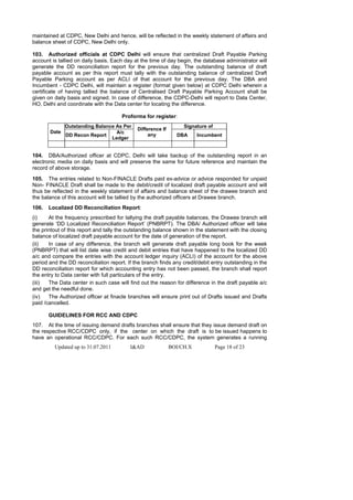 maintained at CDPC, New Delhi and hence, will be reflected in the weekly statement of affairs and
balance sheet of CDPC, New Delhi only.

103. Authorized officials at CDPC Delhi will ensure that centralized Draft Payable Parking
account is tallied on daily basis. Each day at the time of day begin, the database administrator will
generate the DD reconciliation report for the previous day. The outstanding balance of draft
payable account as per this report must tally with the outstanding balance of centralized Draft
Payable Parking account as per ACLI of that account for the previous day. The DBA and
Incumbent - CDPC Delhi, will maintain a register (format given below) at CDPC Delhi wherein a
certificate of having tallied the balance of Centralised Draft Payable Parking Account shall be
given on daily basis and signed. In case of difference, the CDPC-Delhi will report to Data Center,
HO, Delhi and coordinate with the Data center for locating the difference.

                                      Proforma for register:
              Outstanding Balance As Per                          Signature of
                                             Difference If
       Date                       A/c
              DD Recon Report                     any          DBA      Incumbent
                                Ledger


104. DBA/Authorized officer at CDPC, Delhi will take backup of the outstanding report in an
electronic media on daily basis and will preserve the same for future reference and maintain the
record of above storage.

105. The entries related to Non-FINACLE Drafts paid ex-advice or advice responded for unpaid
Non- FINACLE Draft shall be made to the debit/credit of localized draft payable account and will
thus be reflected in the weekly statement of affairs and balance sheet of the drawee branch and
the balance of this account will be tallied by the authorized officers at Drawee branch.
106.   Localized DD Reconciliation Report:
(i)    At the frequency prescribed for tallying the draft payable balances, the Drawee branch will
generate ‘DD Localized Reconciliation Report’ (PNBRPT). The DBA/ Authorized officer will take
the printout of this report and tally the outstanding balance shown in the statement with the closing
balance of localized draft payable account for the date of generation of the report.
(ii)   In case of any difference, the branch will generate draft payable long book for the week
(PNBRPT) that will list date wise credit and debit entries that have happened to the localized DD
a/c and compare the entries with the account ledger inquiry (ACLI) of the account for the above
period and the DD reconciliation report. If the branch finds any credit/debit entry outstanding in the
DD reconciliation report for which accounting entry has not been passed, the branch shall report
the entry to Data center with full particulars of the entry.
(iii)  The Data center in such case will find out the reason for difference in the draft payable a/c
and get the needful done.
(iv)   The Authorized officer at finacle branches will ensure print out of Drafts issued and Drafts
paid /cancelled.

       GUIDELINES FOR RCC AND CDPC
107. At the time of issuing demand drafts branches shall ensure that they issue demand draft on
the respective RCC/CDPC only, if the center on which the draft is to be issued happens to
have an operational RCC/CDPC. For each such RCC/CDPC, the system generates a running
         Updated up to 31.07.2011         I&AD               BOI/CH.X            Page 18 of 23
 