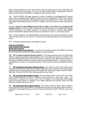 serial number depending upon the issue branch code and drawee branch code combination and
keeps a record of all such drafts - as is done for other drawee offices. Issuing branch shall not
send any draft advice to RCC/CDPC, irrespective of the amount of draft.

108. The RCC/CDPC will make payment of drafts by debiting its Decentralized DD account
online. Since centralized Draft Payable Parking account is maintained at CDPC, Delhi, System
would credit the Decentralised Draft Payable Account of the Paying RCC / CDPC and debit the
Centralized Draft Payable Account (210700 3171200) at the time of Day-end of the Paying CDPC
/ RCC.

However, payment of Non-FINACLE Draft shall be made to the debit of its Localized Draft
Payable account. The RCC/ CDPC will lodge the non-finacle drafts in its Localized draft payable
account separately in the ABCD package. The system will debit the localized draft payable
account and credit the clearing imprest account or the banker’s account - as the case may be.

108.1 During verification, the Officer/Manager will take special care and ensure that the correct
draft has been picked up for payment. If a draft has been wrongly selected, he shall delete the
record.

109.   Following Important reports are available in finacle:

Draft Issued Register
Draft Payable & Paid Register
Drafts Paid Ex-Advice
Non Finacle Advice Acknowledged: A report of all non-finacle drafts of Rs.25000/- and above
for which draft advices have been acknowledged on a particular date.

110. DD Localized Inoperative Breakup Report: The drawee branches shall not transfer stale
drafts to a separate inoperative draft payable account. Such drafts will continue to outstand in the
operative draft payable account but for the purpose of reporting, such drafts shall be reported in
the weekly statement of affairs and balance sheet under appropriate heads – ‘inoperative others’ /
‘inoperative over 10 years’. The report is dynamic in nature, hence should be generated at the day
begin.

111. DD Centralized Inoperative Breakup Report: This report is similar to the above report
except for the fact that this report gives breakup of operative and inoperative drafts outstanding in
centralized draft payable parking account and affects the weekly and balance sheet of CDPC,
Delhi only. The user at CDPC, Delhi shall generate the above report.

112. DD Localised Reconciliation Report: As per existing system of the bank, the drawee
branch making payment of draft is required to tally balances of draft every Friday. For
reconciliation of localized DD account and to have a breakup of the outstanding draft payable
credit and imprest entries as reported in the weekly statement and balance sheet, the CBS
branches shall generate above report.

113. DD Centralised Reconciliation Report: This report is similar to above report except for
the fact that this report gives details of all outstanding unpaid and paid without advice entries in
centralized draft payable parking account and shall be generated at CDPC, Delhi by using menu
option .

         Updated up to 31.07.2011         I&AD             BOI/CH.X           Page 19 of 23
 