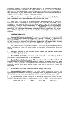 01.08.2007. However, the cash order a/c <sol id>3161101 will continue to be used by the
branches for payment of outstanding cash orders, already issued, till such time the outstanding
cash orders are paid by the issuing branch. After payment of all cash orders and reducing of the
cash order balance to ‘zero’, the concerned branch will send request to data center through its
respective Zonal Help Desk, for closure of cash order account.

3.4  Where cash order is issued (branches as per (3) above), its accounting in the books of
Cash Order issuing branch would take place under the head ‘Cash Order’.

3.5    Cash orders / draft issued, as per above, for some specific purpose say for example, in
loan disbursements, in discharge of Bank’s obligations, etc., where it is intended to pay the
amount of the draft to the payee only, will be crossed “Account Payee Only’ to avoid its further
transferability. Though the Negotiable Instrument Act does not recognize ‘Account Payee Only’
crossing, the Reserve Bank of India, vide circular no. CBOD.BP.BC No. 56/21.01.001/2005-06
dated 23.01.2006 has directed the banks to credit the proceeds of an instrument with “Account
Payee Only’ crossing to the payee’s account only, thus restricting the transferability of the
instrument.

      ACCOUNTING SYSTEM

4.     Localized DD A/c (draft payable a/c): The account is maintained at each service outlet/CBS
branch for non-FINACLE Drafts (Draft issued by a FINACLE / non-FINACLE branch on non-
FINACLE / FINACLE Branch, respectively). The outstanding draft payable (Draft advice received
but draft is pending for payment) and Draft Imprest entries (Draft paid pending receipt of related
advice) are carried over to this account when a Non-CBS branch is migrated.

4.1   The activities relating to payment / cancellation / loss of Non-FINACLE draft are performed
by the drawee branch through this account. Other service outlets in finacle cannot access this
account.

4.2  As all our branches are now migrated to CBS, System does not allow issue of fresh
demand draft through this account.

4.3     Non-FINACLE Draft related transactions would continue to be routed through the head
office account and reconciled through the IBR mechanism.

5.     Decentralized draft Payable account (DD Account): In each branch Decentralized draft
Payable account (DD Account) is maintained. Issuance / Payment cancellation of FINACLE drafts
is done by a branch by crediting / debiting the decentralized DD account maintained in its books of
accounts. A service outlet cannot access this a/c in the book of other branch through ISO
Mechanism.

5.1   A User cannot issue a draft by crediting localized demand draft account

6.    Centralized Draft Payable Parking a/c: The draft related transactions between two
branches get reconciled through the inter-sol mechanism and do not require reconciliation through
IBR mechanism, hence would not be reported in daily HO extracts of individual service outlet.

6.1  A Centralized Draft Payable Parking a/c No.2107003171200 has been opened at CDPC,
New Delhi. During the day, Branches would issue / pay draft to the debit / credit to their respective
          Updated up to 31.07.2011        I&AD             BOI/CH.X            Page 2 of 23
 