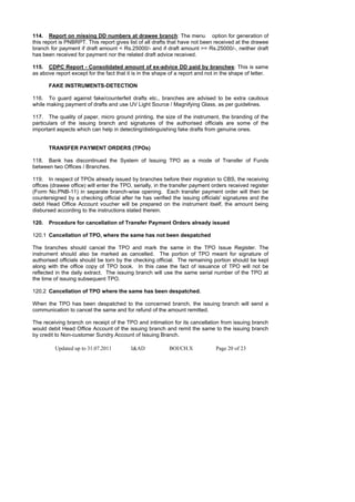 114. Report on missing DD numbers at drawee branch: The menu option for generation of
this report is PNBRPT. This report gives list of all drafts that have not been received at the drawee
branch for payment if draft amount < Rs.25000/- and if draft amount >= Rs.25000/-, neither draft
has been received for payment nor the related draft advice received.

115. CDPC Report - Consolidated amount of ex-advice DD paid by branches: This is same
as above report except for the fact that it is in the shape of a report and not in the shape of letter.

       FAKE INSTRUMENTS-DETECTION

116. To guard against fake/counterfeit drafts etc., branches are advised to be extra cautious
while making payment of drafts and use UV Light Source / Magnifying Glass, as per guidelines.

117. The quality of paper, micro ground printing, the size of the instrument, the branding of the
particulars of the issuing branch and signatures of the authorised officials are some of the
important aspects which can help in detecting/distinguishing fake drafts from genuine ones.


       TRANSFER PAYMENT ORDERS (TPOs)

118. Bank has discontinued the System of Issuing TPO as a mode of Transfer of Funds
between two Offices / Branches.

119. In respect of TPOs already issued by branches before their migration to CBS, the receiving
offices (drawee office) will enter the TPO, serially, in the transfer payment orders received register
(Form No.PNB-11) in separate branch-wise opening. Each transfer payment order will then be
countersigned by a checking official after he has verified the issuing officials' signatures and the
debit Head Office Account voucher will be prepared on the instrument itself, the amount being
disbursed according to the instructions stated therein.

120.   Procedure for cancellation of Transfer Payment Orders already issued

120.1 Cancellation of TPO, where the same has not been despatched

The branches should cancel the TPO and mark the same in the TPO Issue Register. The
instrument should also be marked as cancelled. The portion of TPO meant for signature of
authorised officials should be torn by the checking official. The remaining portion should be kept
along with the office copy of TPO book. In this case the fact of issuance of TPO will not be
reflected in the daily extract. The issuing branch will use the same serial number of the TPO at
the time of issuing subsequent TPO.

120.2 Cancellation of TPO where the same has been despatched.

When the TPO has been despatched to the concerned branch, the issuing branch will send a
communication to cancel the same and for refund of the amount remitted.

The receiving branch on receipt of the TPO and intimation for its cancellation from issuing branch
would debit Head Office Account of the issuing branch and remit the same to the issuing branch
by credit to Non-customer Sundry Account of Issuing Branch.

         Updated up to 31.07.2011          I&AD            BOI/CH.X             Page 20 of 23
 