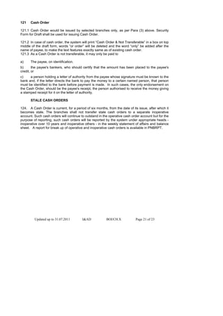 121   Cash Order

121.1 Cash Order would be issued by selected branches only, as per Para (3) above. Security
Form for Draft shall be used for issuing Cash Order.

121.2 In case of cash order, the system will print “Cash Order & Not Transferable” in a box on top
middle of the draft form, words “or order” will be deleted and the word “only” be added after the
name of payee, to make the text features exactly same as of existing cash order.
121.3 As a Cash Order is not transferable, it may only be paid to

a)    The payee, on identification.
b)      the payee's bankers, who should certify that the amount has been placed to the payee's
credit, or
c)    a person holding a letter of authority from the payee whose signature must be known to the
bank and, if the letter directs the bank to pay the money to a certain named person, that person
must be identified to the bank before payment is made. In such cases, the only endorsement on
the Cash Order, should be the payee's receipt, the person authorised to receive the money giving
a stamped receipt for it on the letter of authority.

      STALE CASH ORDERS

124. A Cash Order is current, for a period of six months, from the date of its issue, after which it
becomes stale. The branches shall not transfer stale cash orders to a separate inoperative
account. Such cash orders will continue to outstand in the operative cash order account but for the
purpose of reporting, such cash orders will be reported by the system under appropriate heads -
inoperative over 10 years and inoperative others - in the weekly statement of affairs and balance
sheet. A report for break up of operative and inoperative cash orders is available in PNBRPT.




         Updated up to 31.07.2011        I&AD            BOI/CH.X            Page 21 of 23
 