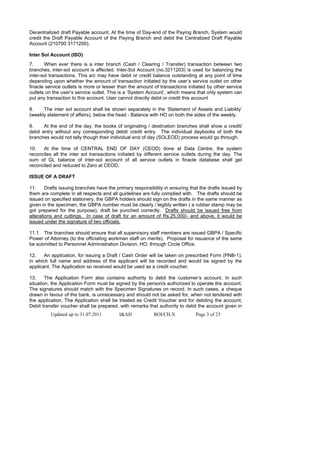 Decentralized draft Payable account. At the time of Day-end of the Paying Branch, System would
credit the Draft Payable Account of the Paying Branch and debit the Centralized Draft Payable
Account (210700 3171200).

Inter Sol Account (ISO)
7.     When ever there is a inter branch (Cash / Clearing / Transfer) transaction between two
branches, inter-sol account is affected. Inter-Sol Account (no.3211203) is used for balancing the
inter-sol transactions. This a/c may have debit or credit balance outstanding at any point of time
depending upon whether the amount of transaction initiated by the user’s service outlet on other
finacle service outlets is more or lesser than the amount of transactions initiated by other service
outlets on the user’s service outlet. This is a ‘System Account’, which means that only system can
put any transaction to this account. User cannot directly debit or credit this account

8.    The inter sol account shall be shown separately in the ‘Statement of Assets and Liability’
(weekly statement of affairs), below the head - Balance with HO on both the sides of the weekly.

9.     At the end of the day, the books of originating / destination branches shall show a credit/
debit entry without any corresponding debit/ credit entry. The individual daybooks of both the
branches would not tally though their individual end of day (SOLEOD) process would go through.

10.   At the time of CENTRAL END OF DAY (CEOD) done at Data Centre, the system
reconciles all the inter sol transactions initiated by different service outlets during the day. The
sum of GL balance of inter-sol account of all service outlets in finacle database shall get
reconciled and reduced to Zero at CEOD.

ISSUE OF A DRAFT

11.     Drafts issuing branches have the primary responsibility in ensuring that the drafts issued by
them are complete in all respects and all guidelines are fully complied with. The drafts should be
issued on specified stationery, the GBPA holders should sign on the drafts in the same manner as
given in the specimen, the GBPA number must be clearly / legibly written ( a rubber stamp may be
got prepared for the purpose), draft be punched correctly. Drafts should be issued free from
alterations and cuttings. In case of draft for an amount of Rs.25,000/- and above, it would be
issued under the signature of two officials.

11.1 The branches should ensure that all supervisory staff members are issued GBPA / Specific
Power of Attorney (to the officiating workman staff on merits). Proposal for issuance of the same
be submitted to Personnel Administration Division, HO, through Circle Office.

12.    An application, for issuing a Draft / Cash Order will be taken on prescribed Form (PNB-1),
in which full name and address of the applicant will be recorded and would be signed by the
applicant. The Application so received would be used as a credit voucher.

13.     The Application Form also contains authority to debit the customer’s account. In such
situation, the Application Form must be signed by the person/s authorized to operate the account.
The signatures should match with the Specimen Signatures on record. In such cases, a cheque
drawn in favour of the bank, is unnecessary and should not be asked for, when not tendered with
the application. The Application shall be treated as Credit Voucher and for debiting the account,
Debit transfer voucher shall be prepared, with remarks that authority to debit the account given in
          Updated up to 31.07.2011        I&AD             BOI/CH.X            Page 3 of 23
 