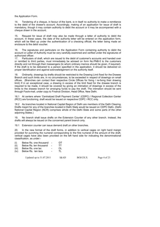 the Application Form.

14.    Tendering of a cheque, in favour of the bank, is in itself no authority to make a remittance
to the debit of the drawer's account. Accordingly, making of an application for issue of draft is
mandatory, though it may contain authority to debit the account or it may be accompanied with a
cheque drawn in the account.

15.   Request for issue of draft may also be made through a letter of authority to debit the
account. In these cases, the date of the authority letter will be entered on the application form,
which will be filled up under the authentication of a checking official, the letter being made an
enclosure to the debit voucher.

16.     The signatures and particulars on the Application Form containing authority to debit the
account or Letter of Authority must be very carefully examined and verified under the signatures of
authorized officer.
17.     Particulars of draft, which are issued to the debit of customer's accounts and handed over
or remitted to third parties, must immediately be advised on form No.PNB-5 to the customers
directly and not through their messengers (to whom ordinary memos should be given, if required).
If the draft is to be delivered to a person specified in the application, it should be delivered on
proper identification and against acknowledgement on the authority itself.

18.      Ordinarily, drawings by drafts should be restricted to the Drawing Limit fixed for the Drawee
Branch and such limits are, in no circumstances, to be exceeded in respect of drawings on small
offices. (Branches can contact their respective Circle Offices for fixing / re-fixing their drawing
limit) If in an exceptional case, a drawing in excess of the limit fixed for the drawee branch is
required to be made, it should be covered by giving an intimation of drawings in excess of the
limits to the drawee branch for arranging funds to pay the draft. The intimation should be sent
through Fax/e-mail, under copy to Finance Division, Head Office, New Delhi.

18.1 At centers where ‘Centralized Draft Payment Center’ (CDPC) / Regional Collection Center
(RCC) are functioning, draft would be issued on respective CDPC / RCC only.

18.2 As branches located in National Capital Region of Delhi are members of the Delhi Clearing,
Drafts meant for any of the branches located in Delhi State would be issued on CDPC Delhi. (Delhi
National Capital Region (NCR) comprises whole of the Delhi State and some parts of the other
adjoining States.)

19.    No branch shall issue drafts on the Extension Counter of any other branch. Instead, the
drafts will always be issued on the concerned parent branch only.

19.1    Extension counter can issue demand draft on other branches.
20.     In the new format of the draft forms, in addition to vertical cages on right hand margin
provided for punching the numeral corresponding to the first numeral of the amount of the draft,
vertical cages have also been provided on the left hand side for indicating the denominational
classification, as under:-
(i)     Below Rs. one thousand        -   OT
(ii)    Below Rs. ten thousand        -   TT
(iii)   Below Rs. one lac             -   OL
(iv)    Below Rs. ten lacs            -   TL

           Updated up to 31.07.2011        I&AD            BOI/CH.X            Page 4 of 23
 