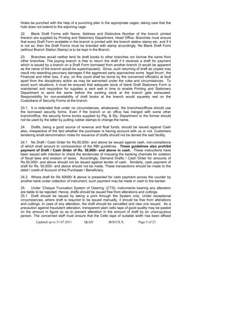 Holes be punched with the help of a punching plier in the appropriate cages, taking care that the
hole does not extend to the adjoining cage.

22.    Blank Draft Forms with Name, Address and Distinctive Number of the branch printed
thereon are supplied by Printing and Stationery Department, Head Office. Branches must ensure
that every Draft Form available in the branch is printed with the branch station stamp etc. and if it
is not so, then the Draft Forms must be branded with stamp accordingly. No Blank Draft Form
(without Branch Station Stamp) is to be kept in the Branch.

23.     Branches would neither lend its draft books to other branches nor borrow the same from
other branches. The paying branch is free to return the draft if it receives a draft for payment
which is issued by a branch on a Draft Form borrowed from another branch (it would be apparent
as the name of the branch would be superimposed). Since, such returning of draft as unpaid may
result into awarding pecuniary damages if the aggrieved party approaches some `legal forum', the
Financial and other loss, if any, on this count shall be borne by the concerned official(s) at fault
apart from the disciplinary action as may be warranted under the rules and circumstances. To
avoid such situations, it must be ensured that adequate stock of blank Draft Stationery Form is
maintained and requisition for supplies is sent well in time to enable Printing and Stationery
Department to send the same before the existing stock at the branch gets exhausted.
Responsibility for non-availability of draft books at the branch would squarely rest on the
Custodians of Security Forms at the branch.

23.1 It is reiterated that under no circumstances, whatsoever, the branches/offices should use
the borrowed security forms. Even if the branch or an office has merged with some other
branch/office, the security forms books supplied by Ptg. & Sty. Department to the former should
not be used by the latter by putting rubber stamps to change the name.

24.     Drafts, being a good source of revenue and float funds, should be issued against Cash
also, irrespective of the fact whether the purchaser is having account with us or not. Customers
tendering small denomination notes for issuance of drafts should not be denied the said facility.

24.1 No Draft / Cash Order for Rs.50,000/- and above be issued against cash, non-compliance
of which shall amount to contravention of the RBI guidelines. These guidelines also prohibit
payment of Draft / Cash Order of Rs. 50,000/- and above in cash. These instructions have
been issued with intention to check the tendencies of misusing the banking channels for violation
of fiscal laws and evasion of taxes. Accordingly, Demand Drafts / Cash Order for amounts of
Rs.50,000/- and above should not be issued against tender of cash. Similarly, cash payment of
draft for Rs. 50,000/- and above should not be made. These transactions should be made to the
debit / credit of Account of the Purchaser / Beneficiary.

24.2 Where draft for Rs 50000/ & above is presented for cash payment across the counter by
another bank under collection of instrument, such payment may be made in cash to the banker.

25.     Under ‘Cheque Truncation System of Clearing’ (CTS), instruments bearing any alteration
are liable to be rejected. Hence, drafts should be issued free from alterations and cuttings.
25.1 Draft should be issued by taking a print through the System only. Under exceptional
circumstances, where draft is required to be issued manually, it should be free from alterations
and cuttings. In case of any alteration, the draft should be cancelled and new one issued. As a
precaution against fraudulent alteration, transparent plain cello tape of good quality may be pasted
on the amount in figure so as to prevent alteration in the amount of draft by an unscrupulous
person. The concerned staff must ensure that the Cello tape of suitable width has been affixed
          Updated up to 31.07.2011        I&AD             BOI/CH.X            Page 5 of 23
 