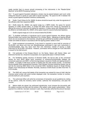 neatly (wrinkle free) to ensure smooth processing of the instruments in the "Reader-Sorter
Machine" at the MICR Processing Centres.

25.2 To guard against fraudulent alterations, strokes may be placed between each word, while
writing the amount in words (in case draft is issued manually). No space be left in between the
words to guard against fraudulent insertions subsequently.

26.    Drafts / Cash Orders for Rs. 25000/- & above should be issued only under the signatures of
two officials under their respective GBPA.

26.1 Drafts below Rs. 25000/- are signed singly by a GBPA holder, the space for second
signatory on drafts remains blank. To protect the blank space from misuse by miscreants by
altering the amount of instrument & forging the signature, a rubber stamp with following text is to
be affixed on all drafts below Rs. 25000/- at the space meant for second Authorised Signatory:
       ‘Draft is signed singly as it is for an amount below Rs.25,000/-.’

26.2 To facilitate verification of signatures and to guard against forgeries, the officers signing
Demand Drafts must mention their distinctive (P.A.) number clearly. Signatures of signing officials
which are not circularized to the branches, should be got confirmed by another power of attorney
holder and drafts be issued in accordance with the signing powers vested in them.

27.    Under exceptional circumstances, if any branch is required to issue draft for amounts of
Rs.25,000/- and above and only one official/employee authorised to sign such instruments is
provided/available, they may issue more than one instrument, instead of issuing a single
instrument for Rs.25,000/- and above. However, commission will be charged as if one instrument
is issued for the total amount.

28.    Full particulars of the Drawee Branch viz. the Name, Station with District, State, and
Distinctive Number etc. should be incorporated, at an appropriate place in Demand Drafts.

29.     For facilitating speedy issuance of Demand Drafts, the lay-out plan of the concerned
section be such which allows quick movement of inventory/vouchers/drafts between the
concerned supervisor and SWO, so that time lag between issuance of drafts and signing thereof is
curtailed. It is better if draft issue counter is located near the cash receipt counter. In branches
having sizeable Draft issue/payment business, Cash Receipt Vouchers pertaining thereto may be
sent by the receiving SWO direct to the concerned SWO. Guidelines issued on Single Window
System must meticulously be followed. Normally, issuance of draft should not take more than 15
to 25 minutes.

30.     The SWO will ensure that details of the transaction are entered for issue of draft, tally the
inventory serial number with serial number displayed, write the transaction number on voucher,
print the draft and print vouchers

31.    The authorized officer will verify the correctness of transaction as per guidelines by visiting
all the options, verify the inventory serial number, authorize the transaction(s), and pass the
voucher

32.    Before drafts are signed, the authorised signatory/ies, must compare the documents with
the relative vouchers and also with the entries in the system under proper authentication. When
payment for a draft etc. has been received in cash, they must also verify that the amount has been
          Updated up to 31.07.2011         I&AD             BOI/CH.X           Page 6 of 23
 
