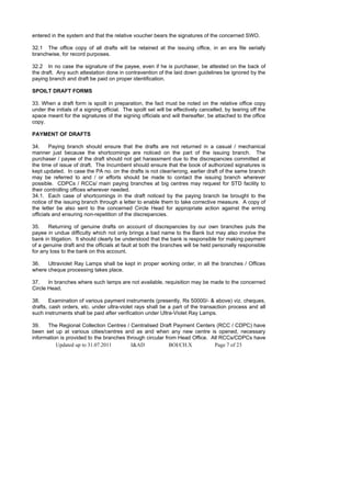 entered in the system and that the relative voucher bears the signatures of the concerned SWO.

32.1 The office copy of all drafts will be retained at the issuing office, in an era file serially
branchwise, for record purposes.

32.2 In no case the signature of the payee, even if he is purchaser, be attested on the back of
the draft. Any such attestation done in contravention of the laid down guidelines be ignored by the
paying branch and draft be paid on proper identification.

SPOILT DRAFT FORMS

33. When a draft form is spoilt in preparation, the fact must be noted on the relative office copy
under the initials of a signing official. The spoilt set will be effectively cancelled, by tearing off the
space meant for the signatures of the signing officials and will thereafter, be attached to the office
copy.

PAYMENT OF DRAFTS

34.     Paying branch should ensure that the drafts are not returned in a casual / mechanical
manner just because the shortcomings are noticed on the part of the issuing branch. The
purchaser / payee of the draft should not get harassment due to the discrepancies committed at
the time of issue of draft. The Incumbent should ensure that the book of authorized signatures is
kept updated. In case the PA no. on the drafts is not clear/wrong, earlier draft of the same branch
may be referred to and / or efforts should be made to contact the issuing branch wherever
possible. CDPCs / RCCs/ main paying branches at big centres may request for STD facility to
their controlling offices wherever needed.
34.1. Each case of shortcomings in the draft noticed by the paying branch be brought to the
notice of the issuing branch through a letter to enable them to take corrective measure. A copy of
the letter be also sent to the concerned Circle Head for appropriate action against the erring
officials and ensuring non-repetition of the discrepancies.

35.    Returning of genuine drafts on account of discrepancies by our own branches puts the
payee in undue difficulty which not only brings a bad name to the Bank but may also involve the
bank in litigation. It should clearly be understood that the bank is responsible for making payment
of a genuine draft and the officials at fault at both the branches will be held personally responsible
for any loss to the bank on this account.

36.   Ultraviolet Ray Lamps shall be kept in proper working order, in all the branches / Offices
where cheque processing takes place.

37.    In branches where such lamps are not available, requisition may be made to the concerned
Circle Head.

38.     Examination of various payment instruments (presently, Rs 50000/- & above) viz. cheques,
drafts, cash orders, etc. under ultra-violet rays shall be a part of the transaction process and all
such instruments shall be paid after verification under Ultra-Violet Ray Lamps.

39.   The Regional Collection Centres / Centralised Draft Payment Centers (RCC / CDPC) have
been set up at various cities/centres and as and when any new centre is opened, necessary
information is provided to the branches through circular from Head Office. All RCCs/CDPCs have
          Updated up to 31.07.2011        I&AD             BOI/CH.X         Page 7 of 23
 