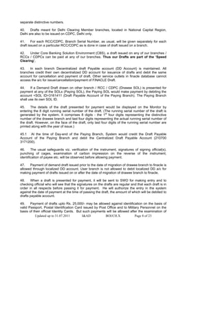 separate distinctive numbers.

40.    Drafts meant for Delhi Clearing Member branches, located in National Capital Region,
Delhi are also to be issued on CDPC, Delhi only.

41.     For each RCC/CDPC, Branch Serial Number, as usual, will be given separately for each
draft issued on a particular RCC/CDPC as is done in case of draft issued on a branch.

42.   Under Core Banking Solution Environment (CBS), a draft issued on any of our branches /
RCCs / CDPCs can be paid at any of our branches. Thus our Drafts are part of the ‘Speed
Clearing’.

43.   In each branch Decentralized draft Payable account (DD Account) is maintained. All
branches credit their own decentralized DD account for issuance of drafts and debit the same
account for cancellation and payment of draft. Other service outlets in finacle database cannot
access the a/c for issue/cancellation/payment of FINACLE Draft.

44.    If a Demand Draft drawn on other branch / RCC / CDPC (Drawee SOL) is presented for
payment at any of the SOLs (Paying SOL), the Paying SOL would make payment by debiting the
account <SOL ID>3161411 (Draft Payable Account of the Paying Branch). The Paying Branch
shall use its own SOL ID.

45.    The details of the draft presented for payment would be displayed on the Monitor by
entering the 8 digit running serial number of the draft. (The running serial number of the draft is
generated by the system. It comprises 8 digits - the 1st four digits representing the distinctive
number of the drawee branch and last four digits representing the actual running serial number of
the draft. However, on the face of the draft, only last four digits of the running serial number are
printed along with the year of issue.)

45.1 At the time of Day-end of the Paying Branch, System would credit the Draft Payable
Account of the Paying Branch and debit the Centralized Draft Payable Account (210700
3171200).

46.     The usual safeguards viz. verification of the instrument, signatures of signing official(s),
punching of cages, examination of carbon impression on the reverse of the instrument,
identification of payee etc. will be observed before allowing payment.

47.   Payment of demand draft issued prior to the date of migration of drawee branch to finacle is
allowed through localized DD account. User branch is not allowed to debit localized DD a/c for
making payment of drafts issued on or after the date of migration of drawee branch to finacle.

48.    When a draft is presented for payment, it will be sent to SWO for making entry and to
checking official who will see that the signatures on the drafts are regular and that each draft is in
order in all respects before passing it for payment. He will authorize the entry in the system
against the date of payment at the time of passing the draft, the amount of which will be debited to
drafts payable account.

49.    Payment of drafts upto Rs. 25,000/- may be allowed against identification on the basis of
valid Passport, Postal Identification Card issued by Post Office and to Military Personnel on the
basis of their official Identity Cards. But such payments will be allowed after the examination of
          Updated up to 31.07.2011         I&AD          BOI/CH.X            Page 8 of 23
 