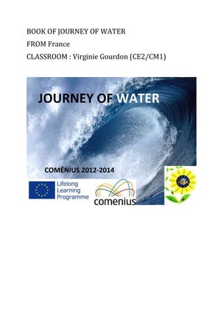 BOOK OF JOURNEY OF WATER
FROM France
CLASSROOM : Virginie Gourdon (CE2/CM1)
JOURNEY OF WATER
COMÉNIUS 2012-2014
 