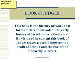 Paige-Patric Samuels 1
BOOK of JUDGES
This book is the literary artwork that
forms different outlook of the early
history of Israel under a theocracy.
By virtue of its content this book of
judges traces a period between the
death of Joshua and the rise of the
monarchy in Israel.
Paige-Patric
Samuels:
 