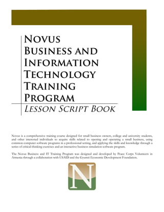 Novus
         Business and
         Information
         Technology
         Training
         Program
         Lesson Script Book

Novus is a comprehensive training course designed for small business owners, college and university students,
and other interested individuals to acquire skills related to opening and operating a small business, using
common computer software programs in a professional setting, and applying the skills and knowledge through a
series of critical-thinking exercises and an interactive business simulation software program.

The Novus Business and IT Training Program was designed and developed by Peace Corps Volunteers in
Armenia through a collaboration with USAID and the Gyumri Economic Development Foundation.
 