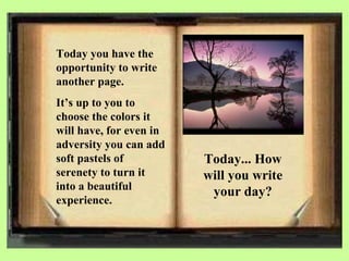 Today you have the opportunity to write another page. It’s up to you to choose the colors it will have, for even in adversity you can add soft pastels of serenety to turn it into a beautiful experience. Today... How will you write your day? 