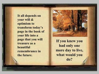 It all depends on your will & optimism to transform today’s page in the book of your life into a page that you will treasure as a beautiful remembrance in the future. If you knew you had only one more day to live, what would you do? 
